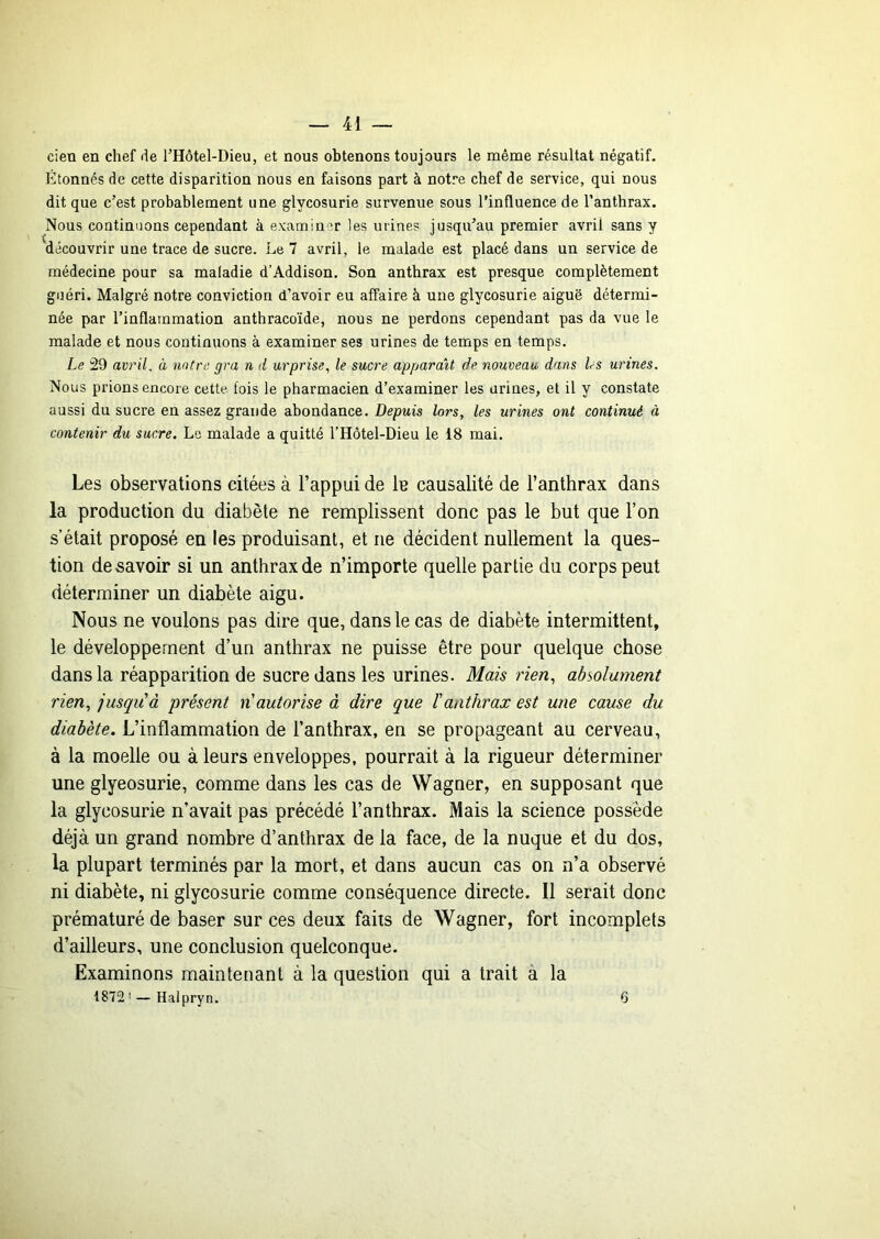 cieu en chef de l’Hôtel-Dieu, et nous obtenons toujours le même résultat négatif. Etonnés de cette disparition nous en faisons part à notre chef de service, qui nous dit que c’est probablement une glycosurie survenue sous l'influence de l’anthrax. Nous continuons cependant à examiner les urines jusqu’au premier avril sans y découvrir une trace de sucre. Le 7 avril, le malade est placé dans un service de médecine pour sa maladie d’Addison. Son anthrax est presque complètement guéri. Malgré notre conviction d’avoir eu affaire à une glycosurie aiguë détermi- née par l’inflammation anthracoïde, nous ne perdons cependant pas da vue le malade et nous continuons à examiner ses urines de temps en temps. Le 29 avril, à notre gra n d urprise,, le sucre apparent de nouveau dans Ls urines. Nous prions encore cette fois le pharmacien d’examiner les urines, et il y constate aussi du sucre en assez grande abondance. Depuis lors, les urines ont continué à contenir du sucre. Le malade a quitté l’Hôtel-Dieu le 18 mai. Les observations citées à l’appui de 1b causalité de l’anthrax dans la production du diabète ne remplissent donc pas le but que l’on s’était proposé en les produisant, et ne décident nullement la ques- tion desavoir si un anthrax de n’importe quelle partie du corps peut déterminer un diabète aigu. Nous ne voulons pas dire que, dans le cas de diabète intermittent, le développement d’un anthrax ne puisse être pour quelque chose dans la réapparition de sucre dans les urines. Mais rien, absolument rien, jusqu'à 'présent ri autorise à dire que ïanthrax est une cause du diabète. L’inflammation de l’anthrax, en se propageant au cerveau, à la moelle ou à leurs enveloppes, pourrait à la rigueur déterminer une glyeosurie, comme dans les cas de Wagner, en supposant que la glycosurie n’avait pas précédé l’anthrax. Mais la science possède déjà un grand nombre d’anthrax de la face, de la nuque et du dos, la plupart terminés par la mort, et dans aucun cas on n’a observé ni diabète, ni glycosurie comme conséquence directe. Il serait donc prématuré de baser sur ces deux faits de Wagner, fort incomplets d’ailleurs, une conclusion quelconque. Examinons maintenant à la question qui a trait à la 1872' - Halpryn. 6