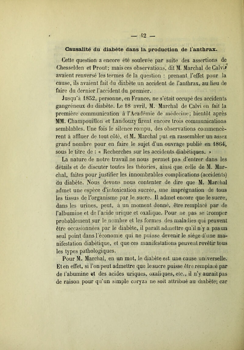Causalité du diabète dans la production de l’anthrax. Cette question a encore été soulevée par suite des assertions de Chesselden et Prout ; mais ces observations, dit M. Marchai de Galvi# avaient renversé les termes de la question : prenant l’effet pour la cause, ils avaient fait du diabète un accident de l’anthrax, au lieu de faire du dernier l’accident du premier. Jusqu’à 1852, personne, en France, ne s’était occupé des accidents gangréneux du diabète. Le 18 avril, M. Marchai de Calvi en fait la première communication à l’Académie de médecine; bientôt après MM. Champouillon et Landouzy firent encore trois communications semblables. Une fois le silence rompu, des observations commencè- rent à affluer de tout côté, et M. Marchai put en rassembler un assez grand nombre pour en faire le sujet d’un ouvrage publié en 1864, sous le titre de : « Recherches sur les accidents diabétiques. » La nature de notre travail ne nous permet paa d’entrer dans les détails et de discuter toutes les théories, ainsi que celle de M. Mar- chai, faites pour justifier les innombrables complications (accidents) du diabète. Nous devons nous contenter de dire que M. Marchai admet une espèce d’intoxication sucrée, une imprégnation de tous les tissus de l’organisme par le sucre. Il admet encore que le sucre, dans les urines, peut, à un moment donné, être remplacé par de l’albumine et de l’acide urique et oxalique. Pour ne pas se tromper probablement sur le nombre et les formes des maladies qui peuvent être occasionnées par le diabète, il paraît admettre qu’il n’y a pas un seul point dans l’économie qui ne puisse devenir le siège d’une ma- nifestation diabétique, et que ces manifestations peuvent revêtir tous les types pathologiques. Pour M. Marchai, en un mot, le diabète est une cause universelle. Et en effet, si l’on peut admettre que le sucre puisse être remplacé par de l’abumine et des acides uriques, oxaliques, etc., il n’y aurait pas de raison pour qu’un simple coryza ne soit attribué au diabète; car