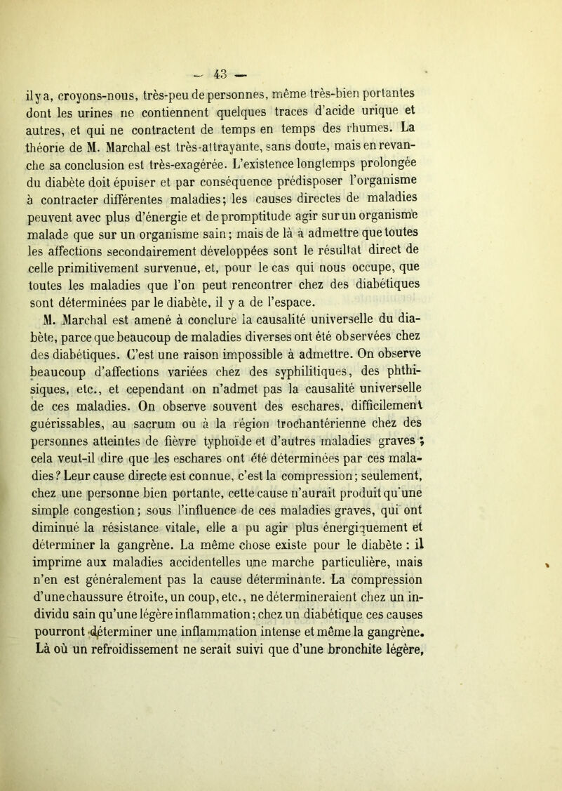 ilya, croyons-nous, très-peu de personnes, même très-bien portantes dont les urines ne contiennent quelques traces d’acide urique et autres, et qui ne contractent de temps en temps des rhumes. La théorie de M. Marchai est très-attrayante, sans doute, mais en revan- che sa conclusion est très-exagérée. L’existence longtemps prolongée du diabète doit épuiser et par conséquence prédisposer l’organisme à contracter différentes maladies; les causes directes de maladies peuvent avec plus d’énergie et de promptitude agir surun organism'e malade que sur un organisme sain; mais de là à admettre que toutes les affections secondairement développées sont le résultat direct de celle primitivement survenue, et, pour le cas qui nous occupe, que toutes les maladies que l’on peut rencontrer chez des diabétiques sont déterminées par le diabète, il y a de l’espace. M. Marchai est amené à conclure la causalité universelle du dia- bète, parce que beaucoup de maladies diverses ont été observées chez des diabétiques. C’est une raison impossible à admettre. On observe beaucoup d’affections variées chez des syphilitiques, des phthi- siques, etc., et cependant on n’admet pas la causalité universelle de ces maladies. On observe souvent des eschares, difficilement guérissables, au sacrum ou à la région trochantérienne chez des personnes atteintes de fièvre typhoïde et d’autres maladies graves ; cela veut-il dire que les eschares ont été déterminées par ces mala- dies ? Leur cause directe est connue, c’est la compression ; seulement, chez une personne bien portante, cette cause n’aurait produit qu'une simple congestion ; sous l’influence de ces maladies graves, qui ont diminué la résistance vitale, elle a pu agir plus énergiquement et déterminer la gangrène. La même chose existe pour le diabète : il imprime aux maladies accidentelles u^e marche particulière, mais n’en est généralement pas la cause déterminante. La compression d’une chaussure étroite, un coup, etc., ne détermineraient chez un in- dividu sain qu’une légère inflammation; chez un diabétique ces causes pourront -déterminer une inflammation intense et même la gangrène. Là où un refroidissement ne serait suivi que d’une bronchite légère.