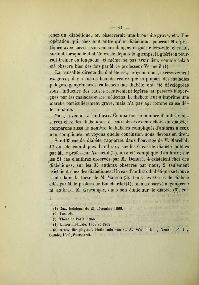 chez un diabétique, on observerait une bronchite grave, etc. Une opération qui, chez tout autre qu’un diabétique, pourrait être pra- tiquée avec succès, sans aucun danger, et guérir très-vite, chez lui, surtout lorsque le diabète existe depuis longtemps, la guérison pour- rait traîner en longueur, et même ne pas avoir lieu, comme cela a été observé bien des fois par M. le professeur Verneuil (1). La causalité directe du diabète est, croyons-nous, excessivement exagérée; il y a même lieu de croire que la plupart des maladies phlogoso-gangréneuses rattachées au diabète ont été développées sous l’influence des causes relativement légères et passées inaper- çues par les malades et les médecins. Le diabète leur a imprimé une marche particulièrement grave, mais n’a pas agi comme cause dé- terminante. Mais, revenons à l’anthrax. Comparons le nombre d’anthrax ob- servés chez des diabétiques et ceux observés en dehors du diabèle; comparons aussi le nombre de diabètes compliqués d’anthrax à ceux non compliqués, et voyons quelle conclusion nous devons en tirer;' Sur 133 cas de diabète rapportés dans l’ouvrage de M. Marchai, 17 ont été compliqués d’anthrax; sur les 6 cas de diabète publiés par M. le professeur Verneuil (2), un a été compliqué d’anthrax; sur des 21 cas d’anthrax observés par M. Denucé, 4 existaient chez des diabétiques; sur les 33 anthrax observés par nous, 2 seulement existaient chez des diabétiques. Un cas d’anthrax diabétique se trouve relaté dans la thèse de M. Marsoo (3). Dans les 40 cas de diabète cités par M. le professeur Bouchardat (4), on n’a observé ni gangrène ni anthrax. M. Griesinger, dans son étude sur le diabète (5), cite (1) Gaz. hebdom. du 21 décembre 1866. (2) Loc. cit. (3) Thèse de Paris, 1866. (4) Union médicale, 1869 et 1862. , (5) Arch. für physiol. Heilkunde von G. A. Wunderlich,. Neue folgé llh, Buade, 1839, Stuttgardt.