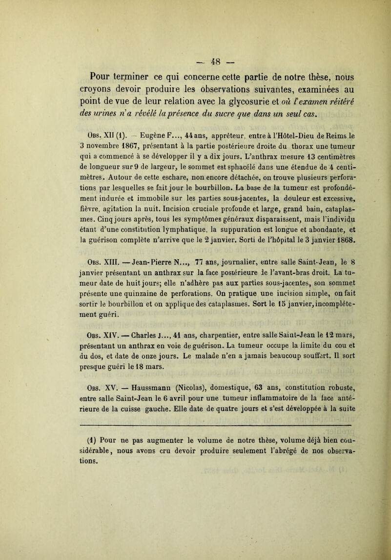 Pour terminer ce qui concerne cette partie de notre thèse, nous croyons devoir produire les observations suivantes, examinées au point de vue de leur relation avec la glycosurie et où F examen réitéré des urines n'a révélé la-présence du sucre que dans un seul cas. Obs. XII (1). — Eugène F..., 44ans, apprêteur, entre à l’Hôtel-Dieu de Reims le 3 novembre 1867, présentant à la partie postérieure droite du thorax une tumeur qui a commencé à se développer il y a dix jours. L’anthrax mesure 13 centimètres de longueur sur 9 de largeur, le sommet estsphacélé dans une étendue de 4 centi- mètres. Autour de cette eschare, non encore détachée, on trouve plusieurs perfora- tions par lesquelles se fait jour le bourbillon. La base de la tumeur est profondé- ment indurée et immobile sur les parties sous-jacentes, la douleur est excessive, fièvre, agitation la nuit. Incision cruciale profonde et large, grand bain, cataplas- mes. Cinq jours après, tous les symptômes généraux disparaissent, mais lïndividu étant d’une constitution lymphatique, la suppuration est longue et abondante, et la guérison complète n’arrive que le 2 janvier. Sorti de l’hôpital le 3 janvier 1868. Obs. XIII. —Jean-Pierre N..., 77 ans, journalier, entre salle Saint-Jean, le 8 janvier présentant un anthrax sur la face postérieure le l’avant-bras droit. La tu- meur date de huit jours; elle n’adhère pas aux parties sous-jacentes, son sommet présente une quinzaine de perforations. On pratique une incision simple, on fait sortir le bourbillon et on applique des cataplasmes. Sort le 15 janvier, incomplète- ment guéri. Obs. XIV. — Charles J..., 41 ans, charpentier, entre salle Saint-Jean le 12 mars, présentant un anthrax en voie de guérison. La tumeur occupe la limite du cou et du dos, et date de onze jours. Le malade n’en a jamais beaucoup souffert. Il sort presque guéri le 18 mars. Obs. XV. — Haussmann (Nicolas), domestique, 63 ans, constitution robuste, entre salle Saint-Jean le 6 avril pour une tumeur inflammatoire de la lace anté- rieure de la cuisse gauche. Elle date de quatre jours et s’est développée à la suite (1) Pour ne pas augmenter le volume de notre thèse, volume déjà bien con- sidérable, nous avons cru devoir produire seulement l’abrégé de nos observa- tions.
