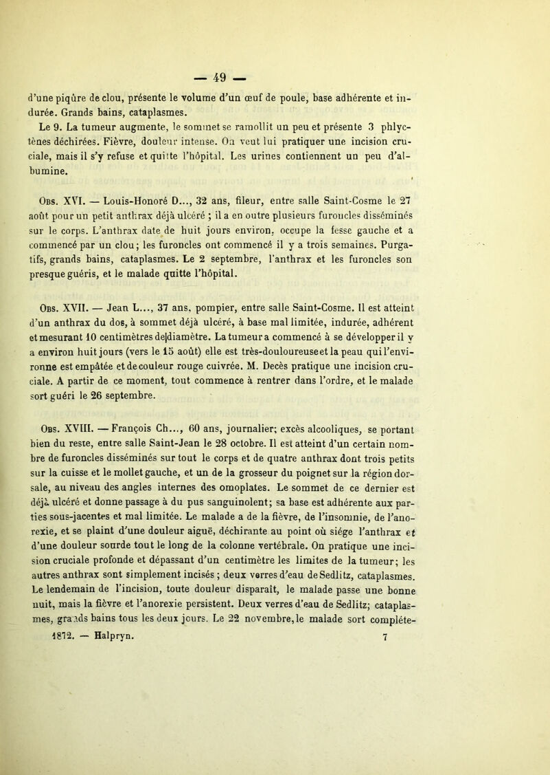 d’une piqûre de clou, présente le volume d’un œuf de poule, base adhérente et in- durée. Grands bains, cataplasmes. Le 9. La tumeur augmente, le sommet se ramollit un peu et présente 3 phlyc- tènes déchirées. Fièvre, douleur intense. Oa veut lui pratiquer une incision cru- ciale, mais il s’y refuse et quitte l’hôpital. Les urines contiennent un peu d’al- bumine. Obs. XVI. — Louis-Honoré D..., 32 ans, fileur, entre salle Saint-Cosme le 27 août pour un petit anthrax déjà ulcéré ; il a en outre plusieurs furoncles disséminés sur le corps. L’anthrax date de huit jours environ, occupe la fesse gauche et a commencé par un clou; les furoncles ont commencé il y a trois semaines. Purga- tifs, grands bains, cataplasmes. Le 2 septembre, l’anthrax et les furoncles son presque guéris, et le malade quitte l’hôpital. Obs. XVII. — Jean L..., 37 ans, pompier, entre salle Saint-Cosme. Il est atteint d’un anthrax du dos, à sommet déjà ulcéré, à base mal limitée, indurée, adhérent et mesurant 10 centimètres de|diamètre. La tumeur a commencé à se développer il y a environ huit jours (vers le 15 août) elle est très-douloureuseetlapeau qui l’envi- ronne est empâtée etdecouleur rouge cuivrée. M. Décès pratique une incision cru- ciale. A partir de ce moment, tout commence à rentrer dans l’ordre, et le malade sort guéri le 26 septembre. Obs. XVIII. —François Ch..., 60 ans, journalier; excès alcooliques, se portant bien du reste, entre salle Saint-Jean le 28 octobre. Il est atteint d’un certain nom- bre de furoncles disséminés sur tout le corps et de quatre anthrax dont trois petits sur la cuisse et le mollet gauche, et un de la grosseur du poignet sur la région dor- sale, au niveau des angles internes des omoplates. Le sommet de ce dernier est déjà ulcéré et donne passage à du pus sanguinolent; sa base est adhérente aux par- ties sous-jacentes et mal limitée. Le malade a de la fièvre, de l’insomnie, de l’ano- rexie, et se plaint d’une douleur aiguë, déchirante au point où siège l’anthrax et d’une douleur sourde tout le long de la colonne vertébrale. On pratique une inci- sion cruciale profonde et dépassant d’un centimètre les limites de la tumeur; les autres anthrax sont simplement incisés ; deux verres d’eau deSedlitz, cataplasmes. Le lendemain de l’incision, toute douleur disparaît, le malade passe une bonne nuit, mais la fièvre et l’anorexie persistent. Deux verres d’eau de Sedlitz; cataplas- mes, gra.tds bains tous les deux jours. Le 22 novembre, le malade sort compléte- 1812, ~ Halpryn. 7