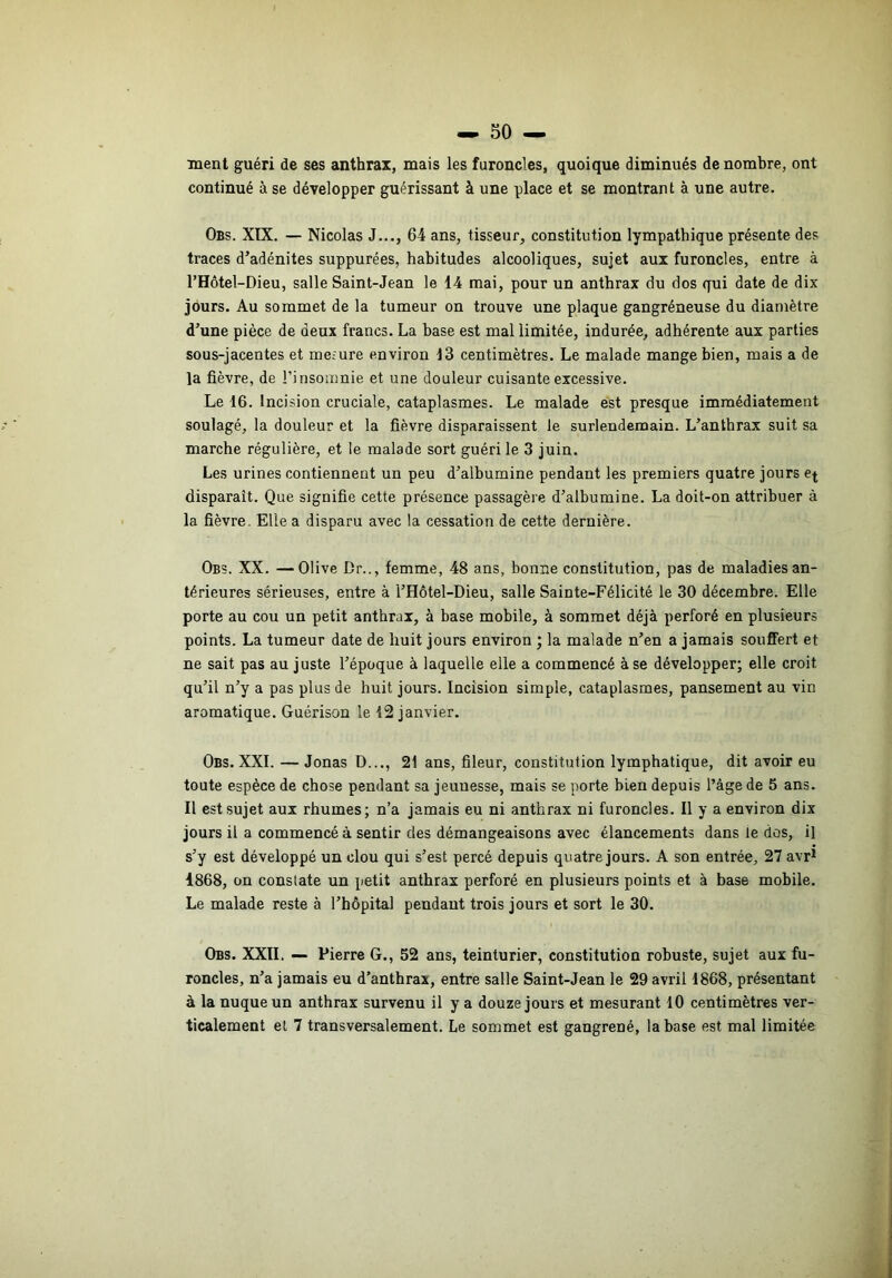 ment guéri de ses anthrax, mais les furoncles, quoique diminués dénombré, ont continué à se développer guérissant à une place et se montrant à une autre. Obs. XIX. — Nicolas J..., 64 ans, tisseur, constitution lympathique présente des traces d’adénites suppurées, habitudes alcooliques, sujet aux furoncles, entre à l’Hôtel-Dieu, salle Saint-Jean le 14 mai, pour un anthrax du dos qui date de dix jours. Au sommet de la tumeur on trouve une plaque gangréneuse du diamètre d’une pièce de deux francs. La base est mal limitée, indurée, adhérente aux parties sous-jacentes et me-ure environ 13 centimètres. Le malade mange bien, mais a de la fièvre, de l’insomnie et une douleur cuisante excessive. Le 16. Incision cruciale, cataplasmes. Le malade est presque immédiatement soulagé, la douleur et la fièvre disparaissent le surlendemain. L’anthrax suit sa marche régulière, et le malade sort guéri le 3 juin. Les urines contiennent un peu d’albumine pendant les premiers quatre jours disparaît. Que signifie cette présence passagère d’albumine. La doit-on attribuer à la fièvre. Elle a disparu avec la cessation de cette dernière. Obs. XX. —Olive Dr.., femme, 48 ans, bonne constitution, pas de maladies an- térieures sérieuses, entre à l’Hôtel-Dieu, salle Sainte-Félicité le 30 décembre. Elle porte au cou un petit anthrax, à base mobile, à sommet déjà perforé en plusieurs points. La tumeur date de huit jours environ ; la malade n’en a jamais souffert et ne sait pas au juste l’époque à laquelle elle a commencé à se développer; elle croit qu’il n’y a pas plus de huit jours. Incision simple, cataplasmes, pansement au vin aromatique. Guérison le 12 janvier. Obs. XXL — Jonas D..., 21 ans, fileur, constitution lymphatique, dit avoir eu toute espèce de chose pendant sa jeunesse, mais se porte bien depuis l’âge de 5 ans. Il est sujet aux rhumes; n’a jamais eu ni anthrax ni furoncles. Il y a environ dix jours il a commencé à sentir des démangeaisons avec élancements dans le dos, il s’y est développé un clou qui s’est percé depuis quatre jours. A son entrée, 27 avr^ 4868, on constate un petit anthrax perforé en plusieurs points et à base mobile. Le malade reste à l’hôpital pendant trois jours et sort le 30. Obs. XXII. — Pierre G., 52 ans, teinturier, constitution robuste, sujet aux fu- roncles, n’a jamais eu d’anthrax, entre salle Saint-Jean le 29 avril 1868, présentant à la nuque un anthrax survenu il y a douze jours et mesurant 10 centimètres ver- ticalement et 7 transversalement. Le sommet est gangrené, la base est mal limitée