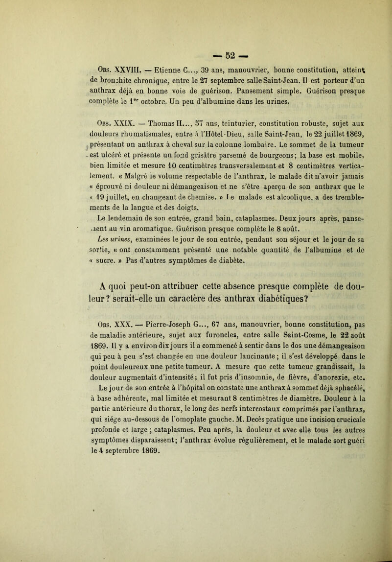 Obs. XXVIII. — Etienne G.,., 39 ans, manouvrier, bonne constitution, atteint de bronchite chronique, entre le 27 septembre salle Saint-Jean. Il est porteur d’un anthrax déjà en bonne voie de guérison. Pansement simple. Guérison presque complète le 1®'' octobre. Un peu d’albumine dans les urines. Obs. XXIX. — Thomas H..., 57 ans, teinturier, constitution robuste, sujet aux douleurs rhumatismales, entre à l’Hôtel-Dieu, salle Saint-Jean, le 22 juillet 1869, ^présentant un anthrax à cheval sur la colonne lombaire. Le sommet de la tumeur -est ulcéré et présente un fond grisâtre parsemé de bourgeons; la base est mobile, bien limitée et mesure 10 centimètres transversalement et 8 centimètres vertica- lement. « Malgré ie volume respectable de l’anthrax, le malade dit n’avoir jamais « éprouvé ni douleur ni démangeaison et ne s’être aperçu de son anthrax que le « 19 juillet, en changeant de chemise. » Le malade est alcoolique, a des tremble- ments de la langue et des doigts. Le lendemain de son entrée, grand bain, cataplasmes. Deux jours après, panse- .lent au vin aromatique. Guérison presque complète le 8 août. Les urines, examinées le jour de son entrée, pendant son séjour et le jour de sa sortie, « ont constamment présenté une notable quantité de l’albumine et de « sucre. » Pas d’autres symptômes de diabète. A quoi peut-on attribuer cette absence presque complète de dou- leur? serait-elle un caractère des anthrax diabétiques? Obs. XXX. — Pierre-Joseph G..., 67 ans, manouvrier, bonne constitution, pas de maladie antérieure, sujet aux furoncles, entre salle Saint-Cosme, le 22 août 1869. Il y a environ dix jours il a commencé à sentir dans le dos une démangeaison qui peu à peu s’est changée en une douleur lancinante; il s’est développé dans le point douleureux une petite tumeur. A mesure que cette tumeur grandissait, la douleur augmentait d’intensité; il fut pris d’insomnie, de fièvre, d’anorexie, etc. Le jour de son entrée à l’hôpital on constate une anthrax à sommet déjà sphacélé, à base adhérente, mal limitée et mesurant 8 centimètres de diamètre. Douleur à la partie antérieure du thorax, le long des nerfs intercostaux comprimés par l’anthrax, qui siège au-dessous de l’omoplate gauche. M. Décès pratique une incision crucicale profonde et large ; cataplasmes. Peu après, la douleur et avec elle tous les autres symptômes disparaissent; l’anthrax évolue régulièrement, et le malade sort guéri le 4 septembre 1869.