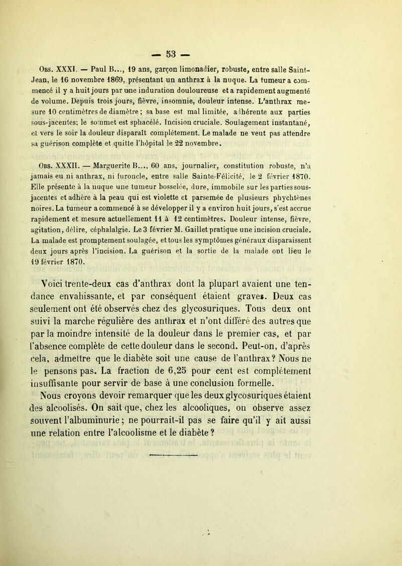 Obs. XXXI. — Paul B..., 19 ans, garçon limonadier, robuste, entre salle Saint- Jean, le 16 novembre 1869, présentant un anthrax à la nuque. La tumeur a com- mencé il y a huit jours par u>ne induration douloureuse et a rapidement augmenté de volume. Depuis trois jours, fièvre, insomnie, douleur intense. L^anthrax me- sure 10 centimètres de diamètre ; sa base est mal limitée, adhérente aux parties sous-jacentes; le sommet est sphacélé. Incision cruciale. Soulagement instantané, et vers le soir la douleur disparaît complètement. Le malade ne veut pas attendre sa guérison complète et quitte l’hôpital le 22 novembre. Obs. XXXIl. — Marguerite B..., 60 ans, journalier, constitution robuste, n’a jamais eu ni anthrax, ni furoncle, entre salle Sainte-Félicité, le 2 février 1870. Elle présente à la nuque une tumeur bosselée, dure, immobile sur les parties sous- jacentes et adhère à la peau qui est violette et parsemée de plusieurs phychtènes noires. La tumeur a commencé à se développer il y a environ huit jours, s’est accrue rapidement et mesure actuellement 11 à 12 centimètres. Douleur intense, fièvre, agitation, délire, céphalalgie. Le 3 février M. Gaillet pratique une incision cruciale. La malade est promptement soulagée, et tous les symptômes généraux disparaissent deux jours après l’incision. La guérison et la sortie de la malade ont lieu le 19 février 1870. Voici trente-deux cas d’anthrax dont la plupart avaient une ten- dance envahissante, et par conséquent étaient grave*. Deux cas seulement ont été observés chez des glycosuriques. Tous deux ont suivi la marche régulière des anthrax et n’ont différé des autres que par la moindre intensité de la douleur dans le premier cas, et par l’absence complète de cette douleur dans le second. Peut-on, d’après cela, admettre que le diabète soit une cause de l’anthrax? Nous ne le pensons pas. La fraction de 6,25 pour cent est complètement insuffisante pour servir de base à une conclusion formelle. Nous croyons devoir remarquer que les deux glycosuriques étaient des alcoolisés. On sait que, chez les alcooliques, on observe assez souvent l’albuminurie ; ne pourrait-il pas se faire qu’il y ait aussi une relation entre l’alcoolisme et le diabète ?