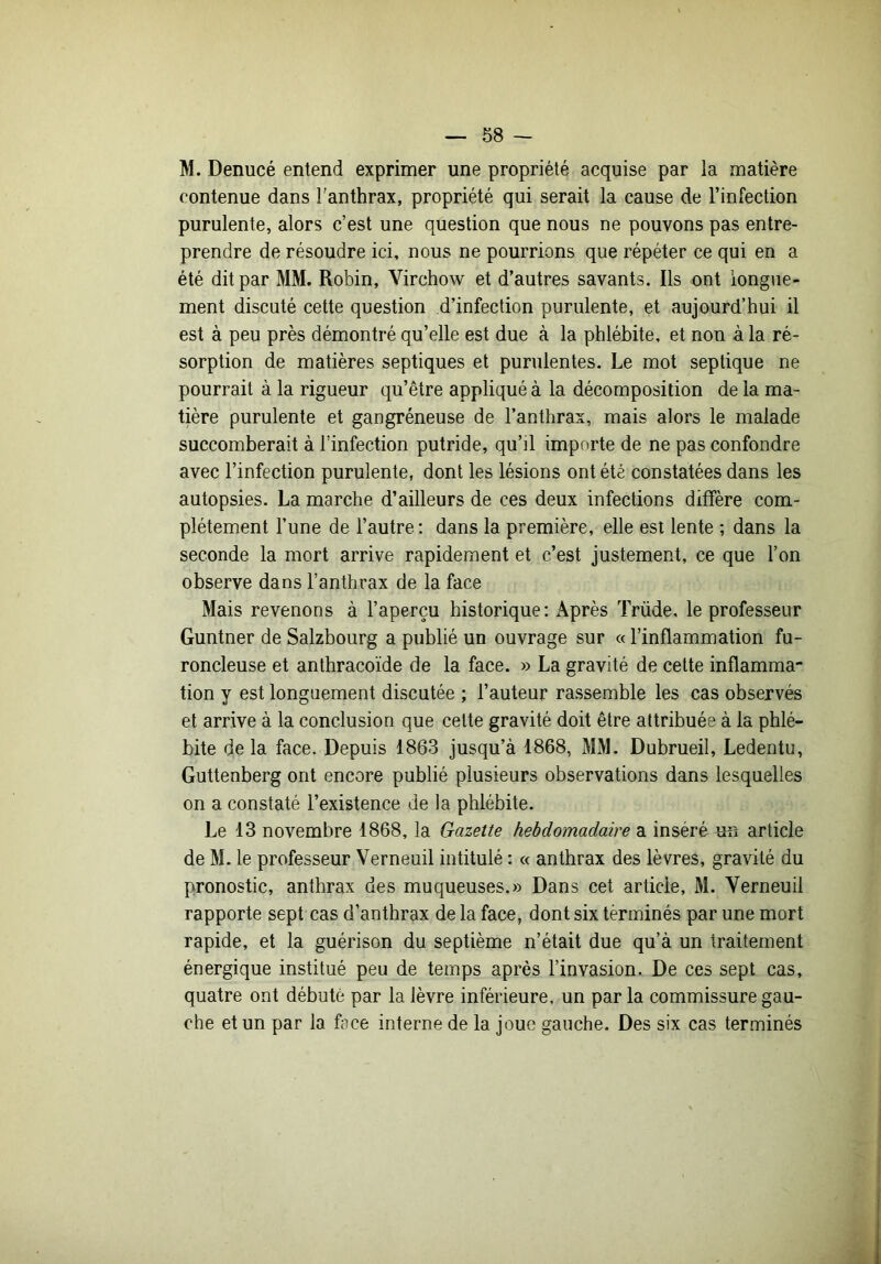 M. Denucé entend exprimer une propriété acquise par la matière contenue dans l'anthrax, propriété qui serait la cause de l’infection purulente, alors c’est une question que nous ne pouvons pas entre- prendre de résoudre ici, nous ne pourrions que répéter ce qui en a été dit par MM. Robin, Virchow et d’autres savants. Ils ont longue- ment discuté cette question d’infection purulente, et aujourd’hui il est à peu près démontré qu’elle est due à la phlébite, et non à la ré- sorption de matières septiques et purulentes. Le mot septique ne pourrait à la rigueur qu’être appliqué à la décomposition de la ma- tière purulente et gangréneuse de l’anthrax, mais alors le malade succomberait à l’infection putride, qu’il importe de ne pas confondre avec l’infection purulente, dont les lésions ont été constatées dans les autopsies. La marche d’ailleurs de ces deux infections diffère com- plètement l’une de l’autre : dans la première, elle est lente ; dans la seconde la mort arrive rapidement et c’est justement, ce que l’on observe dans l’anthrax de la face Mais revenons à l’aperçu historique: Après Trüde, le professeur Guntner de Salzbourg a publié un ouvrage sur « l’inflammation fu- roncleuse et anthracoïde de la face. » La gravité de cette inflamma- tion y est longuement discutée ; l’auteur rassemble les cas observés et arrive à la conclusion que celte gravité doit être attribuée à la phlé- bite de la face. Depuis 1863 jusqu’à 1868, MM. Dubrueil, Ledentu, Guttenberg ont encore publié plusieurs observations dans lesquelles on a constaté l’existence de la phlébite. Le 13 novembre 1868, la Gazette hebdomadaire a inséré un article de M. le professeur Verneuil intitulé : « anthrax des lèvres, gravité du pronostic, anthrax des muqueuses.» Dans cet article, M. Verneuil rapporte sept cas d’anthrax de la face, dont six tèrminés par une mort rapide, et la guérison du septième n’était due qu’à un traitement énergique institué peu de temps après l’invasion. De ces sept cas, quatre ont débuté par la lèvre inférieure, un par la commissure gau- che et un par la face interne de la joue gauche. Des six cas terminés
