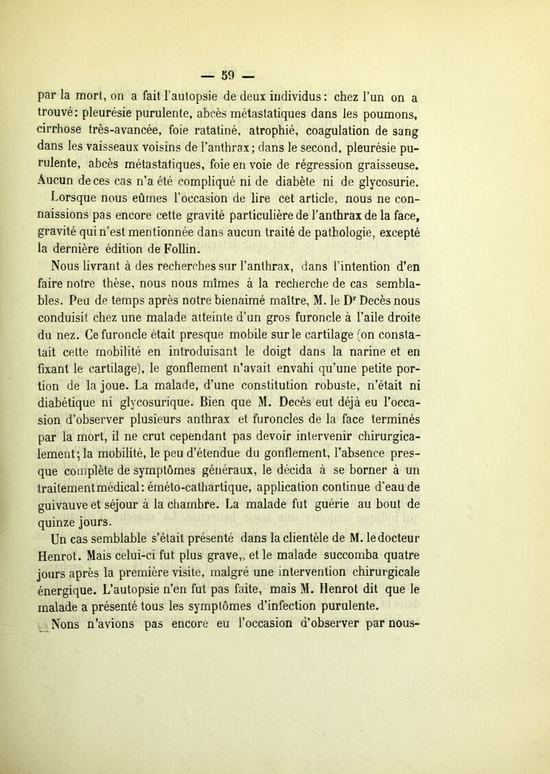 par la mort, on a fait l’autopsie de deux individus : chez l’un on a trouvé : pleurésie purulente, abcès métastatiques dans les poumons, cirrhose très-avancée, foie ratatiné, atrophié, coagulation de sang dans les vaisseaux voisins de l’anthrax; dans le second, pleurésie pu- rulente, abcès métastatiques, foie en voie de régression graisseuse. Aucun de ces cas n’a été compliqué ni de diabète ni de glycosurie. Lorsque nous eûmes l’occasion de lire cet article, nous ne con- naissions pas encore cette gravité particulière de l’anthrax de la face, gravité qui n’est mentionnée dans aucun traité de pathologie, excepté la dernière édition de Follin. Nous livrant à des recherches sur l’anthrax, dans l’intention d’en faire notre thèse, nous nous mîmes à la recherche de cas sembla- bles. Peu de temps après notre bienaimé maître, M. le D'’Décès nous conduisit chez une malade atteinte d’un gros furoncle à l’aile droite du nez. Ce furoncle était presque mobile sur le cartilage (on consta- tait cette mobilité en introduisant le doigt dans la narine et en fixant le cartilage), le gonflement n’avait envahi qu’une petite por- tion de la joue. La malade, d’une constitution robuste, n’était ni diabétique ni glycosurique. Bien que M. Décès eut déjà eu l’occa- sion d’observer plusieurs anthrax et furoncles de la face terminés par la mort, il ne crut cependant pas devoir intervenir chirurgica- lement; la mobilité, le peu d’étendue du gonflement, l’absence pres- que complète de symptômes généraux, le décida à se borner à un traitement médical : éméto-cathartique, application continue d’eau de guivauve et séjour à la chambre. La malade fut guérie au bout de quinze jours. Un cas semblable s’était présenté dans la clientèle de M. le docteur Henrot. Mais celui-ci fut plus grave,, et le malade succomba quatre jours après la première visite, malgré une intervention chirurgicale énergique. L’autopsie n’en fut pas faite, mais M. Henrot dit que le malade a présenté tous les symptômes d’infection purulente. i. .- Nons n’avions pas encore eu l’occasion d’observer par nous-