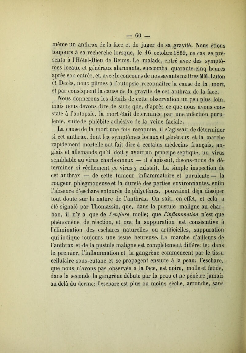 même un anthrax de la face et de juger de sa gravité. Nous étions toujours à sa recherche lorsque, le 16 octobre 1869, ce cas se pré- senta à l’Hotel-Dieu de Reims. Le malade, entré avec des symptô- mes locaux et généraux alarmants, succomba quarante-cinq heures après son entrée, et, avec le concours de nos savants maîtres MM. Luton et Décès, nouo pûmes à l’autopsie reconnaître la cause de la mort, et par conséquent la cause de la gravité de cet anthrax de la face. Nous donnerons les détails de cette observation un peu plus loin, mais nous devons dire de suite que, d'après ce que nous avons con- staté à l’autopsie, la mort était déterminée par une infection puru- lente, suite de phlébite adhésive de la veine faciale. La cause de la mort une fois reconnue, il s’agissait de déterminer si cet anthrax, dont les symptômes locaux et généraux et la marche rapidement mortelle out fait dire à certains médecins français, an- glais et allemands qu’il doit y avoir un principe septique, un virus semblable au virus charbonneux — il s’agissait, disons-nous de dé- terminer si réellement ce virus y existait. La simple inspection de cet anthrax — de cette tumeur inflammatoire et purulente— la rougeur phlegmoneuse et la dureté des parties environnantes, enfin l’absence d’eschare entourée de phlyctènes, pouvaient déjà dissiper tout doute sur la nature de l’anthrax. On sait, en effet, et cela a été signalé par Thomassin, que, dans la pustule maligne au char- bon, il n’y a que de l'enflure molle; que l'inflammation n’est que phénomène de réaction, et que la suppuration est consécutive à l’élimination des eschares naturelles ou artificielles, suppuration qui indique toujours une issue heureuse. La marche d’ailleurs de l’anthrax et de la pustule maligne est complètement différente: dans le premier, l’inflammation et la gangrène commencent par le tissu cellulaire sous-cutané et se propagent ensuite à la peau; l’eschare, que nous n’avons pas observée à la face, est noire, molle et fétide, dans la seconde la gangrène débute par la peau et ne pénètre jamais au delà du derme; l’eschare est plus ou moins sèche, arrondie, sans