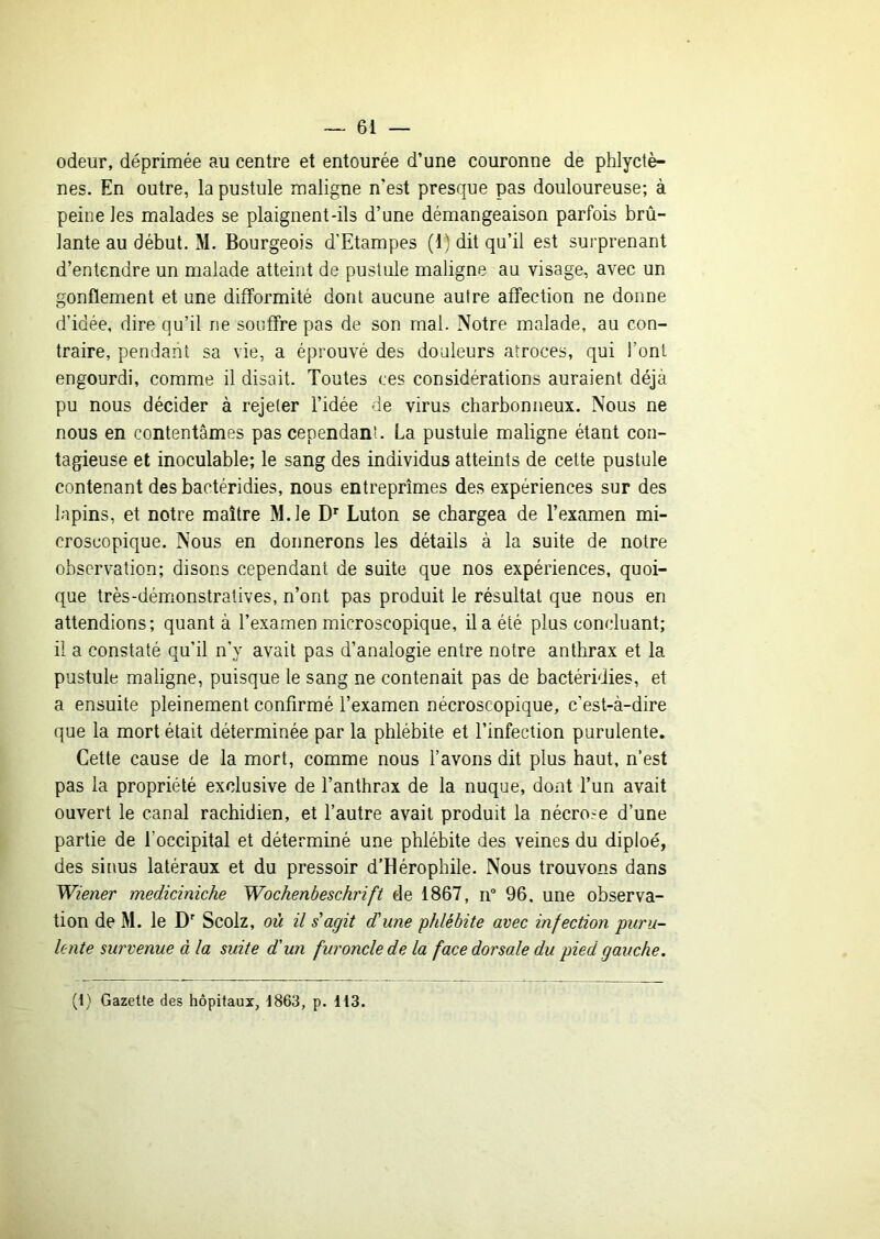 odeur, déprimée au centre et entourée d’une couronne de phlyctè- nes. En outre, la pustule maligne n’est presque pas douloureuse; à peine les malades se plaignent-ils d’une démangeaison parfois brû- lante au début. M. Bourgeois d’Etampes (1) dit qu’il est surprenant d’entendre un malade atteint de pustule maligne au visage, avec un gonflement et une difformité dont aucune autre affection ne donne d’idée, dire qu’il ne souffre pas de son mai. Notre malade, au con- traire, pendant sa vie, a éprouvé des douleurs atroces, qui l’ont engourdi, comme il disait. Toutes ces considérations auraient déjà pu nous décider à rejeter l’idée de virus charbonneux. Nous ne nous en contentâmes pas cependant. La pustule maligne étant con- tagieuse et inoculable; le sang des individus atteints de cette pustule contenant des bactéridies, nous entreprîmes des expériences sur des lapins, et notre maître M.le D' Luton se chargea de l’examen mi- croscopique. Nous en donnerons les détails à la suite de notre observation; disons cependant de suite que nos expériences, quoi- que très-démonstratives, n’ont pas produit le résultat que nous en attendions; quant à l’examen microscopique, il a été plus concluant; il a constaté qu’il n’y avait pas d’analogie entre notre anthrax et la pustule maligne, puisque le sang ne contenait pas de bactéridies, et a ensuite pleinement confirmé l’examen nécroscopique, c’est-à-dire que la mort était déterminée par la phlébite et l’infection purulente. Cette cause de la mort, comme nous l’avons dit plus haut, n’est pas la propriété exclusive de l’anthrax de la nuque, dont l’un avait ouvert le canal rachidien, et l’autre avait produit la nécrose d’une partie de l’occipital et déterminé une phlébite des veines du diploé, des si [lus latéraux et du pressoir d’Hérophile. Nous trouvons dans Wiener mediciniche Wochenbeschrift de 1867, ir 96, une observa- tion de M. le D' Scolz, où il s'agit dCune phlébite avec infection puru- lente survenue à la suite d'un furoncle de la face dorsale du pied gauche. (t) Gazette des hôpitaux, -1863, p. Ii3