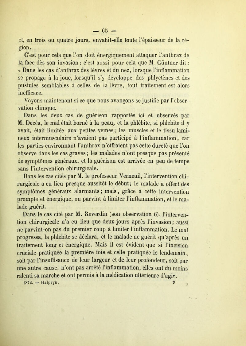 — 6o et, en trois ou quatre jours, envahit-elle toute l’épaisseur de la ré- gion. C’est pour cela que l’on doit énergiquement attaquer l’anthrax de la face dès son invasion; c’est aussi pour cela que M. Güntner dit : « Dans les cas d’anthrax des lèvres et du nez, lorsque l’inflammation se propage à la joue, lorsqu’il s’y développe des phlyctènes et des pustules semblables à celles de la lèvre, tout traitement est alors inefficace. Voyons maintenant si ce que nous avançons se justifie par l’obser- vation clinique. Dans les deux cas de guérison rapportés ici et observés par M. Décès, le mal était borné à la peau, et la phlébite, si phlébite il y avait, était b’mitée aux petites veines ; les muscles et le tissu lumi- neux interrausculaire n’avaient pas participé à l’inflammation, car les parties environnant l’anthrax n’offraient pas cette dureté que l’on observe dans les cas graves ; les malades n’ont presque pas présenté de symptômes généraux, et la guérison est arrivée en peu de temps sans l’intervention chirurgicale. Dans les cas cités par M. le professeur Verneuil, l’intervention chi- rurgicale a eu lieu presque aussitôt le début; le malade a offert des symptômes généraux alarmants; mais, grâce à cette intervention prompte et énergique, on parvint à limiter l’inflammation, et le ma- lade guérit. Dans le cas cité par M. ileverdin (son observation 6), l’interven- tion chirurgicale n’a eu lieu que deux jours après l’invasion; aussi ne parvint-on pas du premier coup à limiter l’inflammation. Le mal progressa, la phlébite se déclara, et le malade ne guérit qu’après un traitement long et énergique. Mais il est évident que si l’incision cruciale pratiquée la première fois et celle pratiquée le lendemain, soit par l’insuffisance de leur largeur et de leur profondeur, soit par une autre cause, n’ont pas arrêté l’inflammation, elles ont du moins ralenti sa marche et ont permis à la médication ultérieure d’agir. 1872. — Halpryn. 9