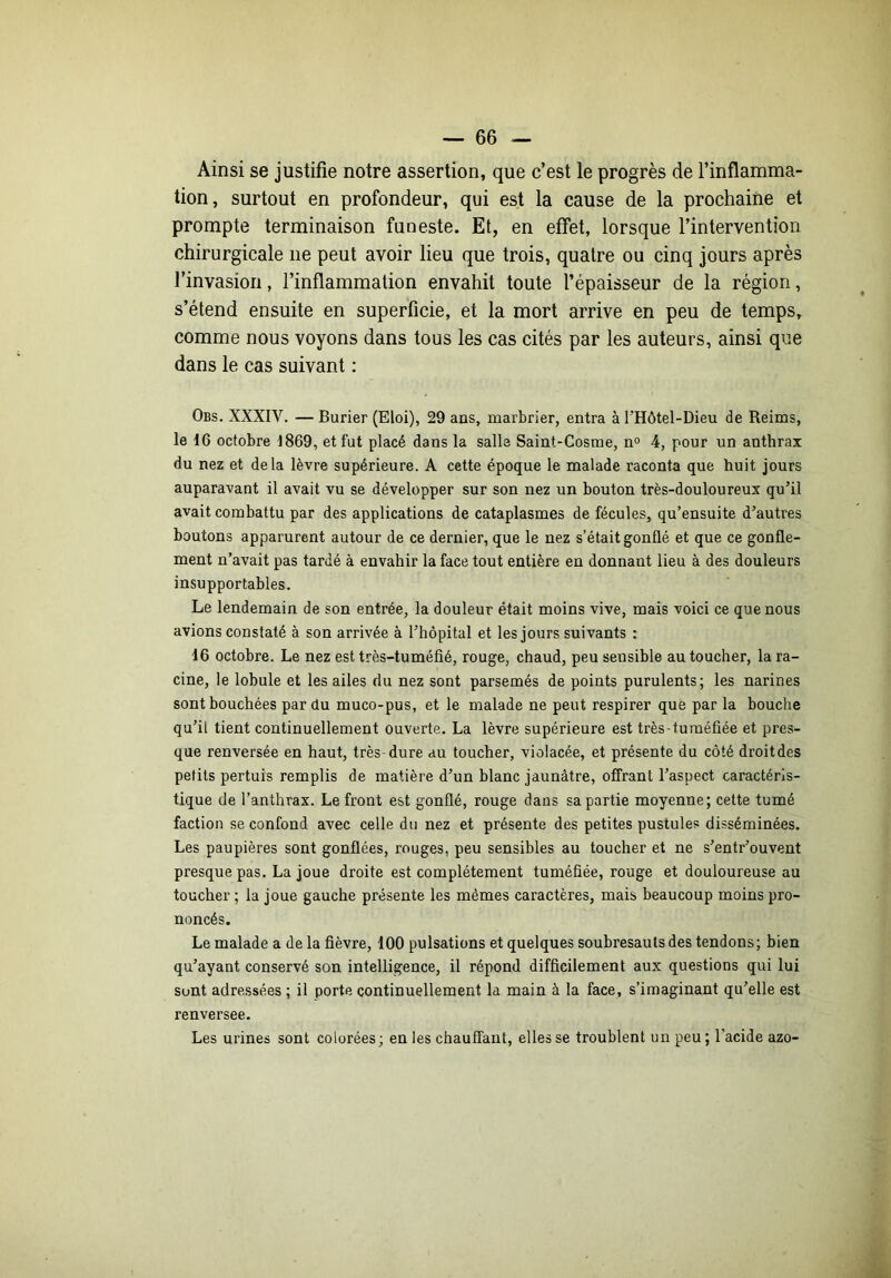 Ainsi se justifie notre assertion, que c’est le progrès de l’inflamma- tion, surtout en profondeur, qui est la cause de la prochaine et prompte terminaison funeste. Et, en effet, lorsque l’intervention chirurgicale ne peut avoir lieu que trois, quatre ou cinq jours après l’invasion, l’inflammation envahit toute l’épaisseur de la région, s’étend ensuite en superficie, et la mort arrive en peu de temps, comme nous voyons dans tous les cas cités par les auteurs, ainsi que dans le cas suivant : Obs. XXXIV. — Burier (Eloi), 29 ans, marbrier, entra à l’Hôtel-Dieu de Reims, le 16 octobre 1869, et fut placé dans la salle Saint-Cosme, n» 4, pour un anthrax du nez et delà lèvre supérieure. A cette époque le malade raconta que huit jours auparavant il avait vu se développer sur son nez un bouton très-douloureux qu’il avait combattu par des applications de cataplasmes de fécules, qu’ensuite d’autres boutons apparurent autour de ce dernier, que le nez s’était gonflé et que ce gonfle- ment n’avait pas tardé à envahir la face tout entière en donnant lieu à des douleurs insupportables. Le lendemain de son entrée, la douleur était moins vive, mais voici ce que nous avions constaté à son arrivée à l’hôpital et les jours suivants : 16 octobre. Le nez est très-tuméfié, rouge, chaud, peu sensible au toucher, la ra- cine, le lobule et les ailes du nez sont parsemés de points purulents; les narines sont bouchées par du muco-pus, et le malade ne peut respirer que par la bouche qu’il tient continuellement ouverte. La lèvre supérieure est très-tuméfiée et pres- que renversée en haut, très dure au toucher, violacée, et présente du côté droitdes petits pertuis remplis de matière d’un blanc jaunâtre, offrant l’aspect caractéris- tique de l’anthrax. Le front est gonflé, rouge dans sa partie moyenne; cette tumé faction se confond avec celle du nez et présente des petites pustules disséminées. Les paupières sont gonflées, rouges, peu sensibles au toucher et ne s’entr’ouvent presque pas. La joue droite est complètement tuméfiée, rouge et douloureuse au toucher ; la joue gauche présente les mêmes caractères, mais beaucoup moins pro- noncés. Le malade a de la fièvre, 100 pulsations et quelques soubresauts des tendons; bien qu’ayant conservé son intelligence, il répond difficilement aux questions qui lui sont adressées ; il porte continuellement la main à la face, s’imaginant qu’elle est renversee. Les urines sont colorées ; en les chauffant, elles se troublent un peu ; l’acide azo-