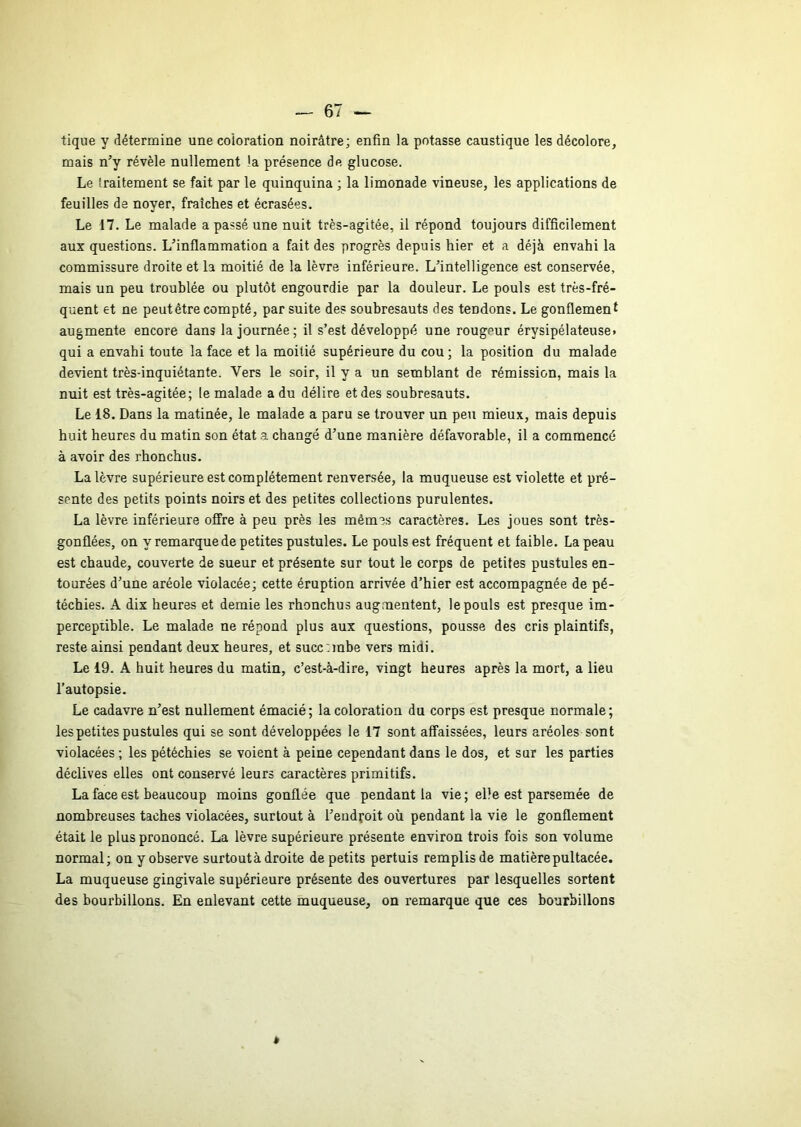 tique y détermine une coloration noirâtre; enfin la potasse caustique les décolore, mais n’y révèle nullement la présence de glucose. Le traitement se fait par le quinquina ; la limonade vineuse, les applications de feuilles de noyer, fraîches et écrasées. Le 17. Le malade a passé une nuit très-agitée, il répond toujours difficilement aux questions. L’inflammation a fait des progrès depuis hier et a déjà envahi la commissure droite et la moitié de la lèvre inférieure. L’intelligence est conservée, mais un peu troublée ou plutôt engourdie par la douleur. Le pouls est très-fré- quent et ne peut être compté, par suite des soubresauts des tendons. Le gonflement augmente encore dans la journée; il s’est développé une rougeur érysipélateuse» qui a envahi toute la face et la moitié supérieure du cou; la position du malade devient très-inquiétante. Vers le soir, il y a un semblant de rémission, mais la nuit est très-agitée; le malade a du délire et des soubresauts. Le 18. Dans la matinée, le malade a paru se trouver un peu mieux, mais depuis huit heures du matin son état a changé d’une manière défavorable, il a commencé à avoir des rhonchus. La lèvre supérieure est complètement renversée, la muqueuse est violette et pré- sente des petits points noirs et des petites collections purulentes. La lèvre inférieure offre à peu près les mêm3s caractères. Les joues sont très- gonflées, on y remarque de petites pustules. Le pouls est fréquent et faible. La peau est chaude, couverte de sueur et présente sur tout le corps de petites pustules en- tourées d’une aréole violacée; cette éruption arrivée d’hier est accompagnée de pé- téchies. A dix heures et demie les rhonchus augmentent, le pouls est presque im- perceptible. Le malade ne répond plus aux questions, pousse des cris plaintifs, reste ainsi pendant deux heures, et succrmbe vers midi. Le 19. A huit heures du matin, c’est-à-dire, vingt heures après la mort, a lieu l’autopsie. Le cadavre n’est nullement émacié; la coloration du corps est presque normale; les petites pustules qui se sont développées le 17 sont affaissées, leurs aréoles sont violacées ; les pétéchies se voient à peine cependant dans le dos, et sur les parties déclives elles ont conservé leurs caractères primitifs. La face est beaucoup moins gonflée que pendant la vie ; elle est parsemée de nombreuses taches violacées, surtout à l’eudfoit où pendant la vie le gonflement était le plus prononcé. La lèvre supérieure présente environ trois fois son volume normal; on y observe surtout à droite de petits pertuis remplis de matière pultacée. La muqueuse gingivale supérieure présente des ouvertures par lesquelles sortent des bourbillons. En enlevant cette muqueuse, on remarque que ces bourbillons $