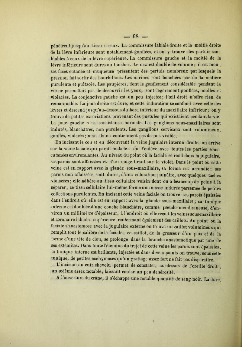 pénètrent jusqu’au tissu osseux. La commissure labiale droite et la moitié droite de la lèvre inférieure sont notablement gonflées, et on y trouve des pertuis sem- blables à ceux de la lèvre supérieure. La commissure gauche et la moitié de la lèvre inférieure sont dures au toucher. Le nez est doublé de volume ; il est mou ; ses faces cutanée et muqueuse présentent des pertuis nombreux par lesquels la pression fait sortir des bourbillons. Les narines sont bouchées par de la matière purulente et pultacée. Les paupières, dont le gonflement considérable pendant la vie ne permettait pas de découvrir les yeux, sont légèrement gonflées, molles et violacées. La conjonctive gauche est un peu injectée ; l’œil droit n’offre rien de remarquable. La joue droite est dure, et cette induration se confond avec celle des lèvres et descend jusqu’au-dessous du bord inférieur du maxillaire inférieur; on y trouve de petites excoriations provenant des pustules qui existaient pendant la vie. La joue gauche a sa consistance normale. Les ganglions sous-maxillaires sont indurés, blanchâtres, non purulents. Les ganglions cervicaux sont volumineux, gonflés, violacés; mais ils ne contiennent pas de pus visible. En incisant le cou et eu découvrant la veine jugulaire interne droite, on arrive sur la veine faciale qui paraît malade : on J’enlève avec toutes les parties sous- cutanées environnantes. Au niveau du point où la faciale se rend dans la jugulaire, ses parois sont affaissées et d’un rouge tirant sur le violet. Dans le point ou cette veine est en rapport avec la glande sous-maxillaire, sa forme est arrondie ; ses parois non affaissées sont dures, d’une coloration jaunâtre, avec quelques taches violacées ; elle adhère au tissu cellulaire voisin dont on a beaucoup de peine à la séparer; ce tissu cellulaire lui-même forme une masse indurée parsemée de petites collections purulentes. En incisant cette veine faciale on trouve ses parois épaissies dans l’endroit où elle est en rapport avec la glande sous-maxillaire ; sa tunique interne est doublée d’une couche blanchâtre, comme pseudo-membraneuse, d’en- viron un millimèire d’épaisseur, à l’endroit où elle reçoit les veines sous-maxillaire et coronaire labiale supérieure renfermant également des caillots. Au point où la faciale s’anastomose avec la jugulaire externe on trouve un caillot volumineux qui remplit tout le calibre de la faciale ; ce caillot, de la grosseur d’un pois et de la forme d’une tête de clou, se prolonge dans la branche anastomotique par une de ses extémités. Dans toutel’êtendue du trajet de cette veine les parois sont épaissies, la tunique interne est brillante, injectée et dans divers points on trouve, sous cette tunique, de petites ecchymoses qu’un grattage assez fort ne fait pas disparaître. . L’incision du cuir chevelu permet de constater, au-dessus de l’oreille droite, un œdème assez notable, laissant couler un peu de sérosité. A l’ouverture du crâne, il s’échappe une notable quantité de sang noir. La dure.