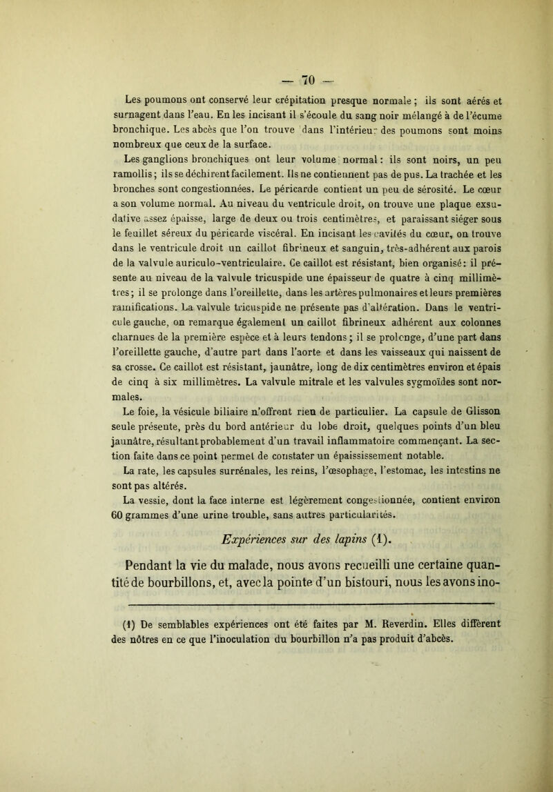 Les poumons ont conservé leur crépitation presque normale ; ils sont aérés et surnagent dans Teau. En les incisant il s’écoule du sang noir mélangé à de l’écume bronchique. Les abcès que l’on trouve 'dans l’intérieur des poumons sont moins nombreux que ceux de la surface. Les ganglions bronchiques ont leur volume normal : ils sont noirs, un peu ramollis ; ils se déchirent facilement. Ils ne contiennent pas de pus. La trachée et les bronches sont congestionnées. Le péricarde contient un peu de sérosité. Le cœur a son volume normal. Au niveau du ventricule droit, on trouve une plaque exsu- dative assez épaisse, large de deux ou trois centimètres, et paraissant siéger sous le feuillet séreux du péricarde viscéral. En incisant les cavités du cœur, on trouve dans le ventricule droit un caillot fibrineux et sanguin, très-adhérent aux parois de la valvule auriculo-ventriculaire. Ce caillot est résistant, bien organisé: il pré- sente au niveau de la valvule tricuspide une épaisseur de quatre à cinq millimè- tres; il se prolonge dans l’oreillette, dans les artères pulmonaires et leurs premières ramifications. La valvule tricuspide ne présente pais d’altération. Dans le ventri- cule gauche, on remarque également un caillot fibrineux adhérent aux colonnes charnues de la première espèce et à leurs tendons ; il se prolonge, d’une part dans l’oreillette gauche, d’autre part dans l’aorte et dans les vaisseaux qui naissent de sa crosse. Ce caillot est résistant, jaunâtre, long de dix centimètres environ et épais de cinq à six millimètres. La valvule mitrale et les valvules sygmoïdes sont nor- males. Le foie, la vésicule biliaire n’oflfrcnt rien de particulier. La capsule de Glisson seule présente, près du bord antérieur du lobe droit, quelques points d’un bleu jaunâtre, résultant probablement d’un travail inflammatoire commençant. La sec- tion faite dans ce point permet de constater un épaississement notable. La rate, les capsules surrénales, les reins, l’œsophage, l’estomac, les intestins ne sont pas altérés. La vessie, dont la face interne est légèrement congesiionnée, contient environ 60 grammes d’une urine trouble, sans autres particularités. Expériences sur des lapins (1). Pendant la vie du malade, nous avons recueilli une certaine quan- tité de bourbillons, et, avec la pointe d’un bistouri, nous les avons ino- (1) De semblables expériences ont été faites par M. Reverdin. Elles diffèrent des nôtres en ce que l’inoculation du bourbillon n’a pas produit d’abcès.