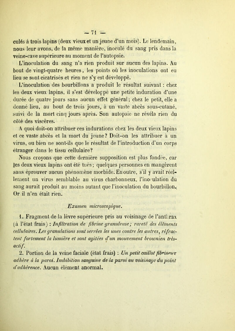 culés à trois lapins (deuit vieux et un jeune d’un mois). Le lendemain, nous leur avons, de la même manière, inoculé du sang pris dans la veine-cave supérieure au moment de l’autopsie. L’inoculation du sang n’a rien produit sur aucun des lapins. Au bout de vingt-quatre heures, les points où les inoculations ont eu lieu se sont cicatrisés et rien ne s’y est développé. L’inoculation des bourbillons a produit le résultat suivant : chez les deux vieux lapins, il s’est développé une petite induration d’une durée de quatre jours sans aucun effet général; chez le petit, elle a donné lieu, au bout de trois jours, à un vaste abcès sous-cutané, suivi de la mort cinq jours après. Son autopsie ne révéla rien du côté des viscères. A quoi doit-on attribuer ces indurations chez les deux vieux lapins et ce vaste abcès et la mort du jeune? Doit-on les attribuer à un virus, ou bien ne sont-ils que le résultat de l’introduction d’un corps étranger dans le tissu cellulaire? Nous croyons que cette dernière supposition est plus fondée, car les deux vieux lapins ont été tués; quelques personnes en mangèrent sans éprouver aucun phénomène morbide. En outre, s'il y avait réel- lement un virus semblable au virus charbonneux, l’inof'ulation du sang aurait produit au moins autant que l’inoculation du bourbillon.; Or il n’en était rien. Examen microscopique. 1. Fragment de la lèvre supérieure pris au voisinage de l’anthrax (à l’état frais) : Infiltration de fibrine granuleuse ; rareté des éléments cellulaires. Les granulations sont serrées les unes contre les autres^ réfrac- tent fortement la lumière et sont agitées d'un mouvement brownien très- actif. 2. Portion de la veine faciale (état frais) ; Un petit caillot fibrineux adhère à la paroi. Imbibition sanguine de la paroi au voisinage du point d'adhérence. Aucun élément anormal.