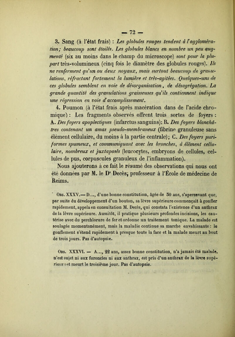 3. Sang (à l’état frais) : Les globules rouges tendent à taggloméra- tion; beaucoup sont étoilés. Les globules blancs en nombre un peu aug- menté (six au moins dans le champ du microscope) sont pour la jo/m- parnrès-volumineux (cinq fois le diamètre des globules rouges). Ils ne renferment qu'un ou deux noyaux, mais surtout beaucoup de granu- lations, réfractant fortement la lumière et très-agitées. Quelques-uns de ces globules semblent en voie de désorganisation, de désagrégation. La grande quantité des granulations graisseuses quils contiennent indique une régression en voie d'accomplissement. 4. Poumon (à l’état frais après macération dans de l’acide chro- mique) : Les fragments observés offrent trois sortes de foyers : k. Des foyers apoplectiques (infarctus sanguins); B. Des foyers blanchâ- tres contenant un amas pseudo-membraneux (fibrine granuleuse sans élément cellulaire, du moins à la partie centrale); G. Des foyers puri- f ormes spumeux, et communiquant avec les bronches, à élément cellu- laire, nombreux et juxtaposés (leucocytes, embryons de cellules, cel- lules de pus, corpuscules granuleux de l’inflammation). Nous ajouterons à ce fait le résumé des observations qui nous ont été données par M. le D Decèsj professeur à l’École de médecine de Reims. Obs. XXXV.— D..., d’une bonne constitution, âgée de 50 ans, s’apercevant que, par suite du développement d’un bouton, sa lèvre supérieure commençait à gonfler rapidement, appela en consultation M. Décès, qui constata l’existence d’un anthrax de la lèvre supérieure. Aussitôt, il pratique plusieurs profondes incisions, les cau- térise avec du perchlorure de fer et ordonne un traitement tonique. La malade est soulagée momentanément, mais la maladie continue sa marche envahissante : le gonflement s’étend rapidement à presque toute la face et la malade meurt au bout de trois jours. Pas d’autopsie. Obs. XXXVI. — A..., 22 ans, assez bonne constitution, n’a jamais été malade, n’est sujet ni aux furoncles ni aux anthrax, est pris d’un anthrax de la lèvre supé- rieur i fît meurt le troisième jour. Pas d’autopsie.