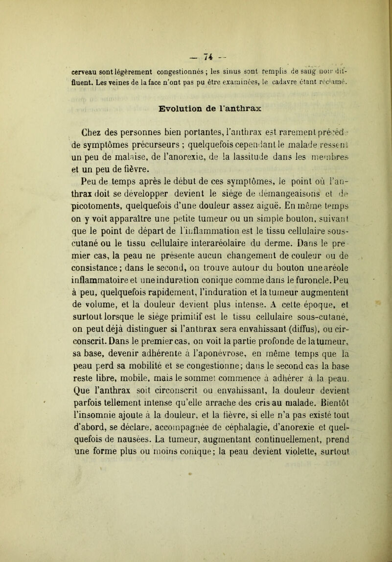 cerveau sont légèrement congestionnés; les sinus sont remplis de saiig noir dit- fluent. Les veines de la face n’ont pas pu être examinées, le cadavre étant récdimé. Evolution de l’anthrax Chez des personnes bien portantes, l’anthrax est rarement précéda de symptômes précurseurs ; quelquefois cependant le malade ressens un peu de malaise, de l’anorexie, de la lassitude dans les membres- et un peu de fièvre. Peu de temps après le début de ces symptômes, le point où l’an- thrax doit se développer devient le siège de démangeaisons et de picotements, quelquefois d’une douleur assez aiguë. En même temps on y voit apparaître une petite tumeur ou un simple bouton, suivant que le point de départ de l'inflammation est le tissu cellulaire sous- cutané ou le tissu cellulaire interaréolaire du derme. Dans le pre mier cas, la peau ne présente aucun changement de couleur ou de consistance; dans le second, on trouve autour du bouton unearéole inflammatoire et une induration conique comme dans le furoncle. Peu à peu, quelquefois rapidement, l’induration et la tumeur augmentent de volume, et la douleur devient plus intense. A celte époque, et surtout lorsque le siège primitif est le tissu cellulaire sous-cutané, on peut déjà distinguer si l’anttirax sera envahissant (diffus), ou cir- conscrit. Dans le premier cas, on voit la partie profonde de la tumeur, sa base, devenir adhérente à l’aponévrose, en même temps que la peau perd sa mobilité et se congestionne; dans le second cas la base reste libre, mobile, mais le sommet commence à adhérer à la peau. Que l’anthrax soit circonscrit ou envahissant, la douleur devient parfois tellement intense qu’elle arrache des cris au malade. Bientôt l’insomnie ajoute à la douleur, et la fièvre, si elle n’a pas existé tout d’abord, se déclare, accompagnée de céphalagie, d’anorexie et quel- quefois de nausées. La tumeur, augmentant continuellement, prend une forme plus ou moins conique ; la peau devient violette, surtout