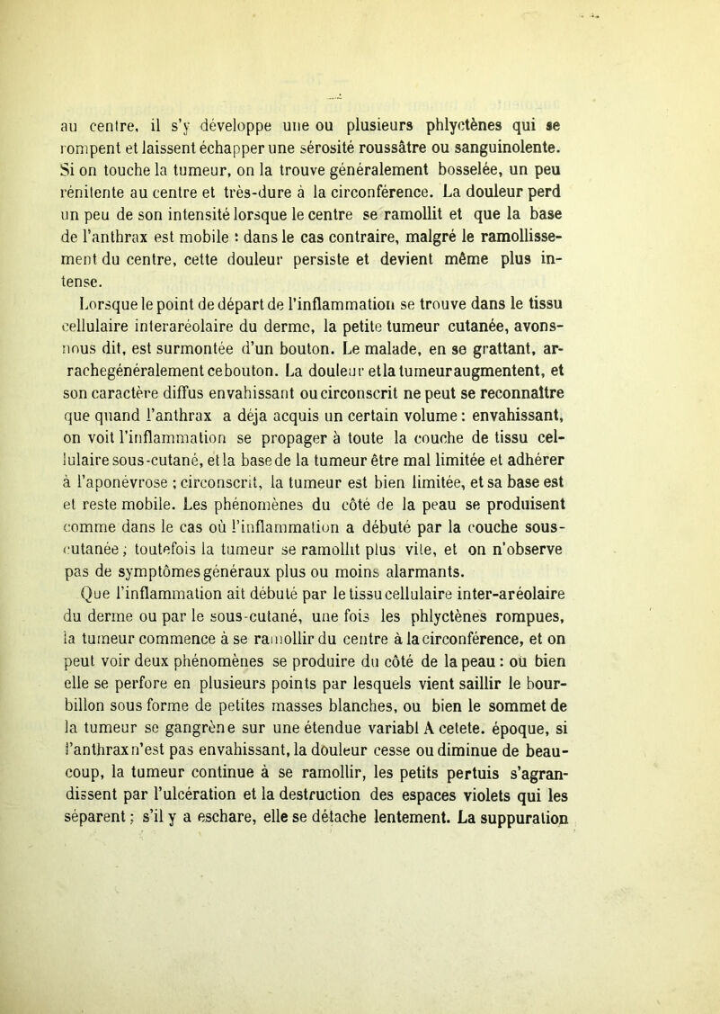 l'onipent et laissent échapper une sérosité roussâtre ou sanguinolente. Si on touche la tumeur, on la trouve généralement bosselée, un peu rénilente au centre et très-dure à la circonférence. La douleur perd un peu de son intensité lorsque le centre se ramollit et que la base de l’anthrax est mobile t dans le cas contraire, malgré le ramollisse- ment du centre, cette douleur persiste et devient même plus in- tense. Lorsque le point de départ de l’inflammation se trouve dans le tissu cellulaire interaréolaire du derme, la petite tumeur cutanée, avons- nous dit, est surmontée d’un bouton. Le malade, en se grattant, ar- rachegénéralementcebouton. La douleur etlaturneuraugmentent, et son caractère diffus envahissant ou circonscrit ne peut se reconnaître que quand l’anthrax a déjà acquis un certain volume : envahissant, on voit l’inflammation se propager à toute la couche de tissu cel- lulaire sous-cutané, et la base de la tumeur être mal limitée et adhérer à l’aponévrose ; circonscrit, la tumeur est bien limitée, et sa base est et reste mobile. Les phénomènes du côté de la peau se produisent comme dans le cas où l’inflammation a débuté par la couche sous- cutanée ; toutefois la tumeur se ramollit plus vile, et on n’observe pas de symptômes généraux plus ou moins alarmants. Que l’inflammation ait débuté par le tissu cellulaire inter-aréolaire du derme ou par le sous-cutané, une fois les phlyctènes rompues, la tumeur commence à se ramollir du centre à la circonférence, et on peut voir deux phénomènes se produire du côté de la peau : oü bien elle se perfore en plusieurs points par lesquels vient saillir le bour- billon sous forme de petites masses blanches, ou bien le sommet de la tumeur se gangrène sur une étendue variabl A cetete. époque, si i’anthrax n’est pas envahissant, la douleur cesse ou diminue de beau- coup, la tumeur continue à se ramollir, les petits pertuis s’agran- dissent par l’ulcération et la destruction des espaces violets qui les séparent ; s’il y a eschare, elle se détache lentement. La suppuration