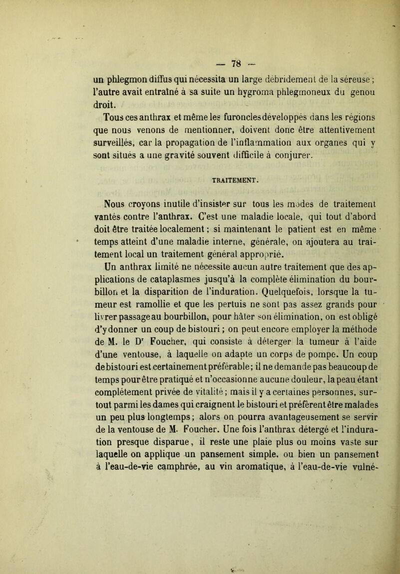 un phlegmon diffus qui nécessita un large debridemenl de la séreuse ; l’autre avait entraîné à sa suite un hygroma phlegmoneux du genou droit. Tous ces anthrax et même les furoncles développés dans les régions que nous venons de mentionner, doivent donc être attentivement surveillés, car la propagation de Tioflammalion aux organes qui y sont situés a une gravité souvent difficile à conjurer. TRAITEMENT. Nous croyons inutile d’insister sur tous les modes de traitement vantés contre l’anthrax. C’est une maladie locale, qui tout d’abord doit être traitée localement ; si maintenant le patient est en même • temps atteint d’une maladie interne, générale, on ajoutera au trai- tement local un traitement général approprié. Un anthrax limité ne nécessite aucun autre traitement que des ap- plications de cataplasmes jusqu’à la complète élimination du bour- billon et la disparition de l’induration. Quelquefois, lorsque la tu- meur est ramollie et que les pertuis ne sont pas assez grands pour livrer passage au bourbillon, pour hâter son élimination, on est obligé d’y donner un coup de bistouri ; on peut encore employer la méthode de M. le D' Foucher, qui consiste à déterger la tumeur à l’aide d’une ventouse, à laquelle on adapte un corps de pompe. Un coup de bistouri est certainement préférable; il ne demande pas beaucoup de temps pour être pratiqué et n’occasionne aucune douleur, la peau étant complètement privée de vitalité ; mais il y a certaines personnes, sur- tout parmi les dames qui craignent le bistouri et préfèrent être malades un peu plus longtemps ; alors on pourra avantageusement se servir de la ventouse de M- Foucher. Une fois l’anthrax détergé et l’indura- tion presque disparue, il reste une plaie plus ou moins vaste sur laquelle on applique un pansement simple, ou bien un pansement à l’eau-de-vie camphrée, au vin aromatique, à l’eau-de-vie vulné-