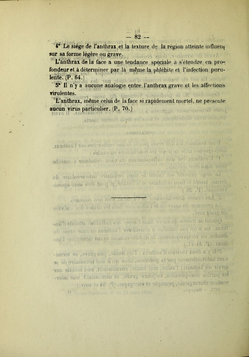 4 Le siège de ranthraXjet la texture de la région atteinte influeni sur sa forme légère ou grave. e j'îu’ i ei ! VI' i> !V; L anthrax de la face a upe tendai^ce, spéciale à s’étendre, en pro- fondeur et à déterminer par là même 1^, phlébite et l’infection puni- lènfe''(P;’B4'p ( ■‘Sî^’ Il n‘y a aucune analogie ^ntre, l’anthrax grave et les affections virulentes. | 'X’anthrax, même celui de la face si rapidement mortel, ne preseule -r! »i ; .U, '•.HIJ ■ i ' .' • rv aucun virus particulier. (P. 70.) ÎÜW'i il iUi eilll : ■ 1 , i - li- •(. ■ ;1P i; - . ■ ; I 'J. l.( •n- i II ,, i i -ri: 1-1 ; ■ Oil ■ . ■ -I . / i; ■ 1