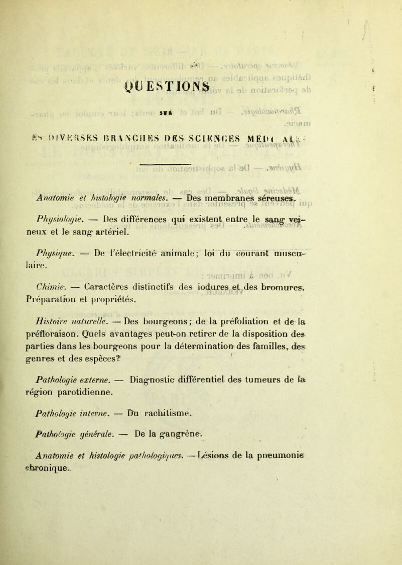 yi) ESTIONS,' ...J, , , SWK /UA'U IMVKftSKS BRWGHES DES- SClKîSGKvS MElM Ai:*.- ; r 4> - -- ■— ,■>'.'■” '■ Anatomie et Jmtohqie normales. — Des membranes séreuses. Physiologie. — Des différences qui existent entre le sang* vei- neux et le sang’ artériel. Physique. — De rélectricité animale; loi du courant muscu- laire. Chimie.. — Caractères distinctifs des iodures et des bromures. Préparation et propriétés. Histoire naturelle. — Des bourg-eons ; de la préfoliation et de la préfloraison. Quels avantagées peut-on retirer de la disposition des parties dans les bourg*eons pour la détermination des familles^ des g’enres et des espèces? Pathologie externe. — Diag’noslic différentiel des tumeurs de la rég'ion parotidienne. Pathologie interne. — Du rachitisme.- Pathologie générale. — De la g’angrène. H Anatomie et histologie pathologiques. —Lésions de la pneumonie «ku'onique..