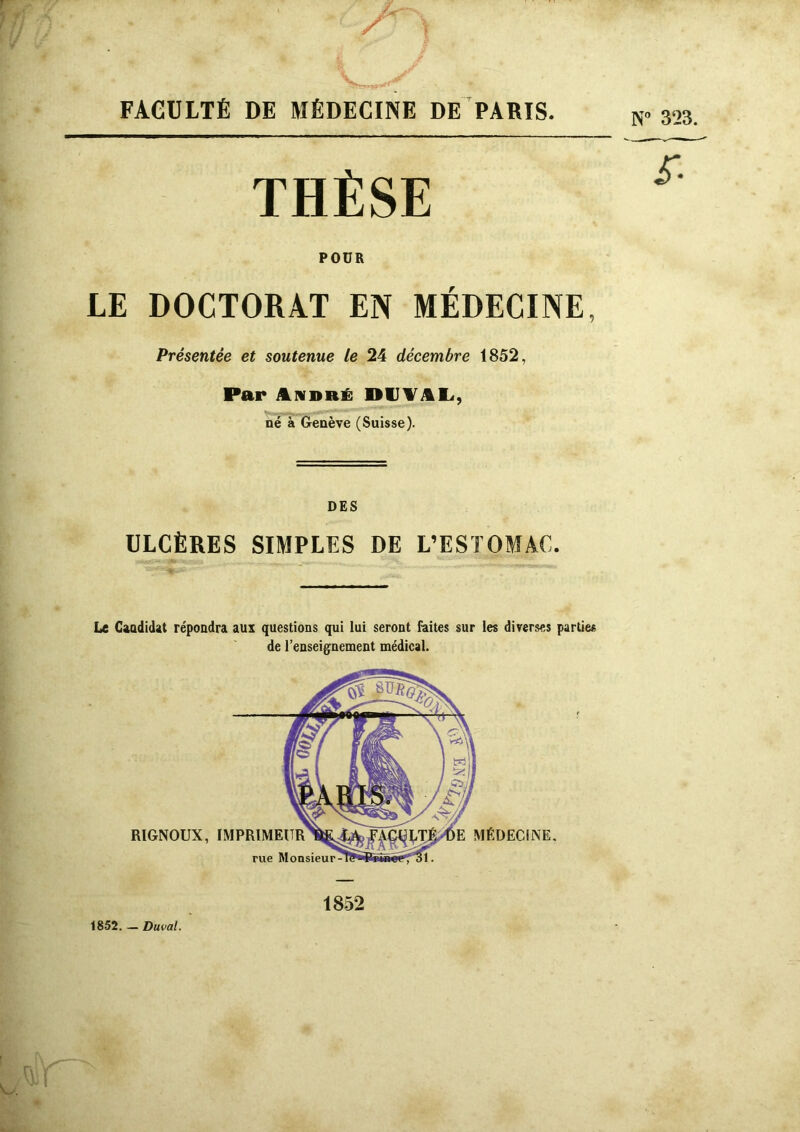 N° 323. THÈSE POÜR LE DOCTORAT EN MÉDECINE, Présentée et soutenue le 24 décembre 1852, Par André DIJYAL, né à Genève (Suisse). DES ULCÈRES SIMPLES DE L’ESTOMAC. Le Candidat répondra aux questions qui lui seront faites sur les diverses parties de l’enseignement médical. 1852 1852. — Duval.