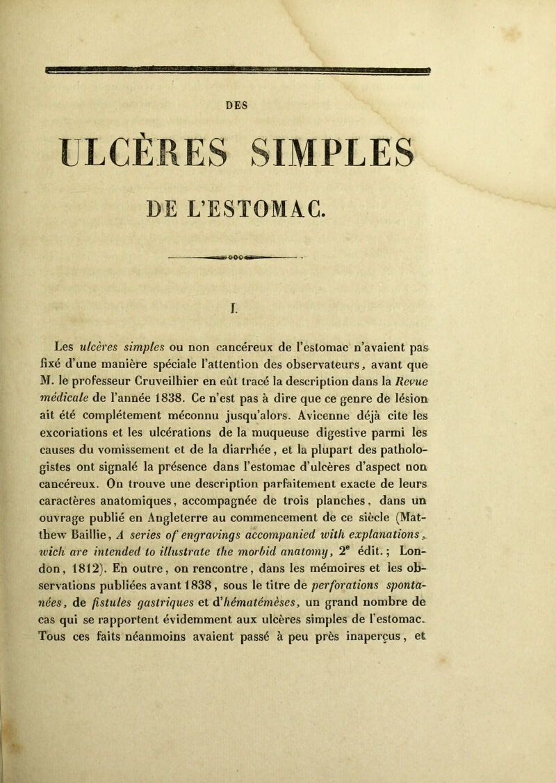 sa DES ULCÈRES SIMPLES DE L’ESTOMAC. —r-SB— - I. Les ulcères simples ou non cancéreux de l’estomac n’avaient pas fixé d’une manière spéciale l’attention des observateurs, avant que M. le professeur Cruveilhier en eût tracé la description dans la Revue médicale de l’année 1838. Ce n’est pas à dire que ce genre de lésion ait été complètement méconnu jusqu’alors. Avicenne déjà cite les excoriations et les ulcérations de la muqueuse digestive parmi les causes du vomissement et de la diarrhée, et la plupart des patholo- gistes ont signalé la présence dans l’estomac d’ulcères d’aspect non cancéreux. On trouve une description parfaitement exacte de leurs caractères anatomiques, accompagnée de trois planches, dans un ouvrage publié en Angleterre au commencement de ce siècle (Mat- thew Baillie, A sériés of engraving s accompanied with explanations , ivich are intended to illustrate the morbid anatomy, 2e édit. ; Lon- don, 1812). En outre, on rencontre, dans les mémoires et les ob- servations publiées avant 1838, sous le titre de perforations sponta- nées, de fistules gastriques et d’liématémèses, un grand nombre de cas qui se rapportent évidemment aux ulcères simples de l’estomac. Tous ces faits néanmoins avaient passé à peu près inaperçus, et