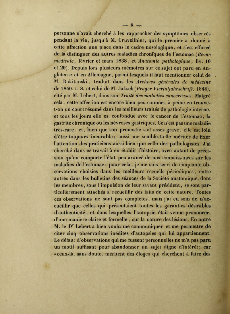 personne n’avait cherché à les rapprocher des symptômes observés pendant la vie, jusqu’à M. Cruveilhier, qui le premier a donné à cette affection une place dans le cadre nosologique, et s’est efforcé de la distinguer des autres maladies chroniques de l’estomac (Revue médicale, février et mars 1838, et Anatomie pathologique, liv. 10 et 20). Depuis lors plusieurs mémoires sur ce sujet ont paru en An- gleterre et en Allemagne, parmi lesquels il faut mentionner celui de M. Rokitanski, traduit dans les Archives générales de médecine de 1840, t. 8, et celui de M. Jaksch (Prager Viertaljahrschrift, 1844), cité par M. Lebert, dans son Traité des maladies cancéreuses. Malgré cela, cette affec ion est encore bien peu connue; à peine en trouve- t-on un court résumé dans les meilleurs traités de pathologie interne, et tous les jours elle es confondue avec le cancer de l’estomac, la gastrite chronique ou les névroses gastriques. Ce n’est pas une maladie très-rare, et, bien que son pronostic soit assez grave, elle est loin d’être toujours incurable ; aussi me semble-t-elle mériter de fixer l’attention des praticiens aussi bien que celle des pathologistes. J’ai cherché dans ce travail à en établir l’histoire, avec autant de préci- sion qu’en comporte l’état peu avancé de nos connaissances sur les maladies de l’estomac ; pour cela, je me suis servi de cinquante ob- servations choisies dans les meilleurs recueils périodiques, entre autres dans les bulletins des séances de la Société anatomique, dont les membres, sous l’impulsion de leur savant président, se sont par- ticulièrement attachés à recueillir des faits de cette nature. Toutes ces observations ne sont pas complètes, mais j’ai eu soin de n’ac- cueillir que celles qui présentaient toutes les garanties désirables d’authenticité, et dans lesquelles l’autopsie était venue prononcer, d’une manière claire et formelle , sur la nature des lésions. En outre M. le Dr Lebert a bien voulu me communiquer et me permettre de citer cinq observations inédites d’autopsies qui lui appartiennent. Le défau: d’observations qui me fussent personnelles ne m’a pas paru un motif suffisant pour abandonner un sujet digne d’intérêt; car «ceux-là, sans doute, méritent des éloges qui cherchent à faire des