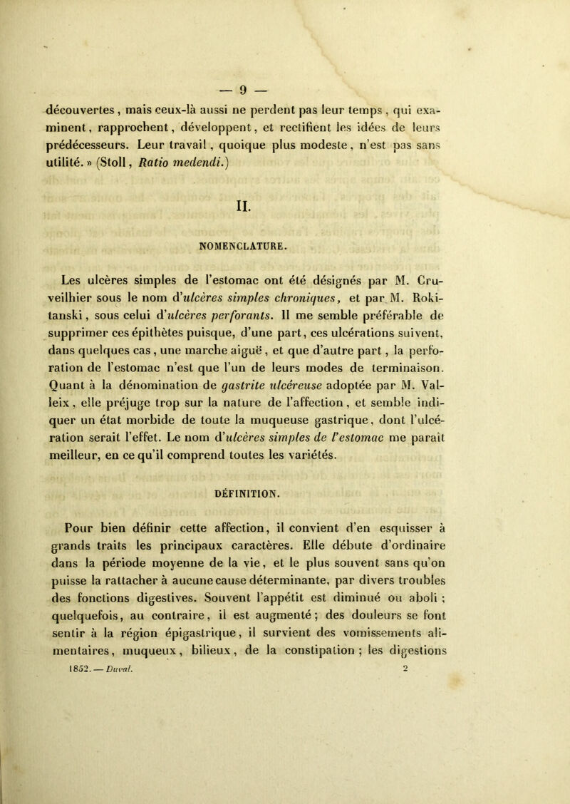 découvertes , mais ceux-là aussi ne perdent pas leur temps , qui exa- minent, rapprochent, développent, et rectifient les idées de leurs prédécesseurs. Leur travail , quoique plus modeste, n’est pas sans utilité. » (Stoll, Ratio medendi.) II. NOMENCLATURE. Les ulcères simples de l’estomac ont été désignés par M. Cru- veilhier sous le nom à'ulcères simples chroniques, et par M. Roki- tanski, sous celui à'ulcères perforants. 11 me semble préférable de supprimer ces épithètes puisque, d’une part, ces ulcérations suivent, dans quelques cas, une marche aiguë , et que d’autre part, la perfo- ration de l’estomac n’est que l’un de leurs modes de terminaison. Quant à la dénomination de gastrite ulcéreuse adoptée par M. Val- leix, elle préjuge trop sur la nature de l’affection, et semble indi- quer un état morbide de toute la muqueuse gastrique, dont l’ulcé- ration serait l’effet. Le nom d’ulcères simples de l’estomac me parait meilleur, en ce qu’il comprend toutes les variétés. DÉFINITION. Pour bien définir cette affection, il convient d’en esquisser à grands traits les principaux caractères. Elle débute d’ordinaire dans la période moyenne de la vie, et le plus souvent sans qu’on puisse la rattacher à aucune cause déterminante, par divers troubles des fonctions digestives. Souvent l’appétit est diminué ou aboii ; quelquefois, au contraire, ii est augmenté; des douleurs se font sentir à la région épigastrique, il survient des vomissements ali- mentaires, muqueux, bilieux, de la constipation; les digestions 1852. — Ducal. 2