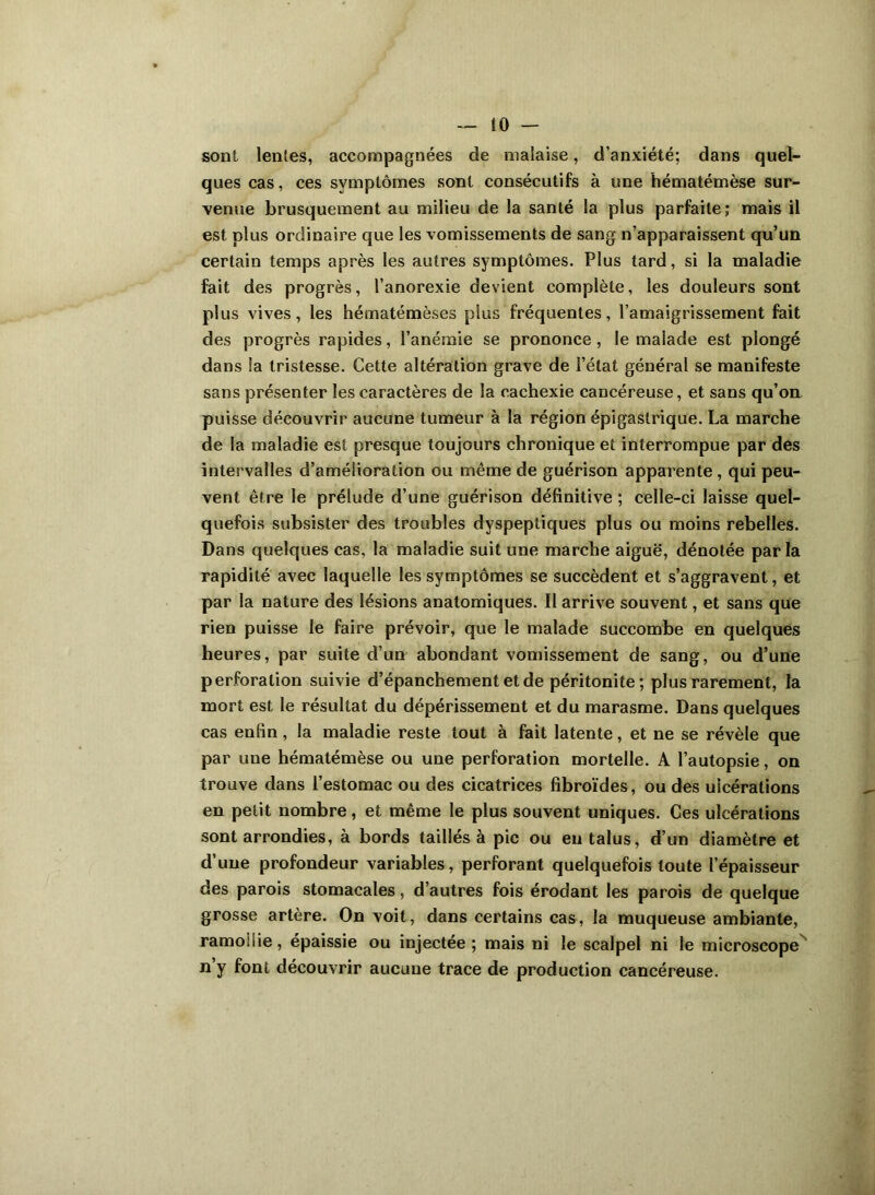 !ü — sont lentes, accompagnées de malaise, d’anxiété; dans quel- ques cas, ces symptômes sont consécutifs à une hématémèse sur- venue brusquement au milieu de la santé la plus parfaite; mais il est plus ordinaire que les vomissements de sang n’apparaissent qu’un certain temps après les autres symptômes. Plus tard, si la maladie fait des progrès, l’anorexie devient complète, les douleurs sont plus vives, les hématémèses plus fréquentes, l’amaigrissement fait des progrès rapides, l’anémie se prononce, le malade est plongé dans la tristesse. Cette altération grave de l’état général se manifeste sans présenter les caractères de la cachexie cancéreuse, et sans qu’on puisse découvrir aucune tumeur à la région épigastrique. La marche de la maladie est presque toujours chronique et interrompue par des intervalles d’amélioration ou même de guérison apparente, qui peu- vent être le prélude d’une guérison définitive ; celle-ci laisse quel- quefois subsister des troubles dyspeptiques plus ou moins rebelles. Dans quelques cas, la maladie suit une marche aiguë, dénotée parla rapidité avec laquelle les symptômes se succèdent et s’aggravent, et par la nature des lésions anatomiques. Il arrive souvent, et sans que rien puisse le faire prévoir, que le malade succombe en quelques heures, par suite d’un abondant vomissement de sang, ou d’une perforation suivie d’épanchement et de péritonite; plus rarement, la mort est le résultat du dépérissement et du marasme. Dans quelques cas enfin, la maladie reste tout à fait latente, et ne se révèle que par uue hématémèse ou une perforation mortelle. A l’autopsie, on trouve dans l’estomac ou des cicatrices fibroïdes, ou des ulcérations en petit nombre, et même le plus souvent uniques. Ces ulcérations sont arrondies, à bords taillés à pic ou eu talus, d’un diamètre et d’une profondeur variables, perforant quelquefois toute l’épaisseur des parois stomacales, d’autres fois érodant les parois de quelque grosse artère. On voit, dans certains cas, la muqueuse ambiante, ramollie, épaissie ou injectée; mais ni le scalpel ni le microscope ny font découvrir aucune trace de production cancéreuse.