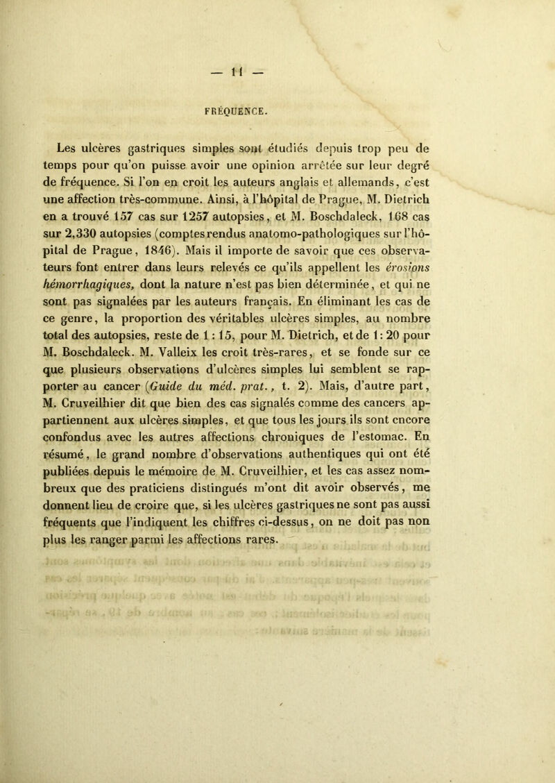FRÉQUENCE. Les ulcères gastriques simples soûl étudiés depuis trop peu de temps pour qu’on puisse avoir une opinion arrêtée sur leur degré de fréquence. Si l’on en croit les auteurs anglais et allemands, c’est une affection très-commune. Ainsi, à l’hôpital de Prague, M. Dietrich en a trouvé 157 cas sur 1257 autopsies, et M. Boschdaleck, 168 cas sur 2,330 autopsies (comptes rendus anatomo-pathologiques sur l’hô- pital de Prague, 1846). Mais il importe de savoir que ces observa- teurs font entrer dans leurs relevés ce qu’ils appellent les érosions hémorrhagiques, dont la nature n’est pas bien déterminée, et qui ne sont pas signalées par les auteurs français. En éliminant les cas de ce genre, la proportion des véritables ulcères simples, au nombre total des autopsies, reste de 1:15, pour M. Dietrich, et de 1: 20 pour M. Boschdaleck. M. Valleix les croit très-rares, et se fonde sur ce que plusieurs observations d’ulcères simples lui semblent se rap- porter au cancer (Guide du méd. prat., t. 2). Mais, d’autre part, M. Cruveilhier dit que bien des cas signalés comme des cancers ap- partiennent aux ulcères simples, et que tous les jours ils sont encore confondus avec les autres affections chroniques de l’estomac. En résumé, le grand nombre d’observations authentiques qui ont été publiées depuis le mémoire de M. Cruveilhier, et les cas assez nom- breux que des praticiens distingués m’ont dit avoir observés, me donnent lieu de croire que, si les ulcères gastriques ne sont pas aussi fréquents que l’indiquent les chiffres ci-dessus, on ne doit pas non plus les ranger parmi les affections rares.