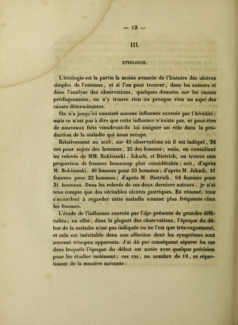 III. ÉTIOLOGIE. L’étiologie est la partie la moins avancée de l’histoire des ulcères simples de l’estomac, et si l’on peut trouver, dans les auteurs et dans l’analyse des observations, quelques données sur les causes prédisposantes, on n’y trouve rien ou presque rien au sujet des causes déterminantes. On n’a jusqu’ici constaté aucune influence exercée par l'hérédité; mais ce n’est pas à dire que cette influence n’existe pas, et peut-être de nouveaux faits viendront-ils lui assigner un rôle dans la pro- duction de la maladie qui nous occupe. Relativement au sexe, sur 45 observations où il est indiqué, 24 ont pour sujets des hommes, 25 des femmes ; mais, en consultant les relevés de MM. Rokitanski, Jaksch, et Dietrich, on trouve une proportion de femmes beaucoup plus considérable ; soit, d’après M. Rokitanski, 46 femmes pour 33 hommes ; d’après M. Jaksch, 31 femmes pour 22 hommes ; d’après M. Dietrich, 64 femmes pour 21 hommes. Dans les relevés de ces deux derniers auteurs, je n’ai tenu compte que des véritables ulcères gastriques. En résumé, tous s’accordent à regarder cette maladie comme plus fréquente chez les femmes. L’étude de l’influence exercée par Yâge présente de grandes diffi- cultés; en effet, dans la plupart des observations, l’époque du dé- but de la maladie n’est pas indiquée ou ne l’est que très-vaguement, et cela est inévitable dans une affection dont les symptômes sont souvent très-peu apparents. J’ai dû par conséquent séparer les cas dans lesquels l’époque du début est notée avec quelque précision pour les étudier isolément; ces cas, au nombre de 19, se répar- tissent de la manière suivante :