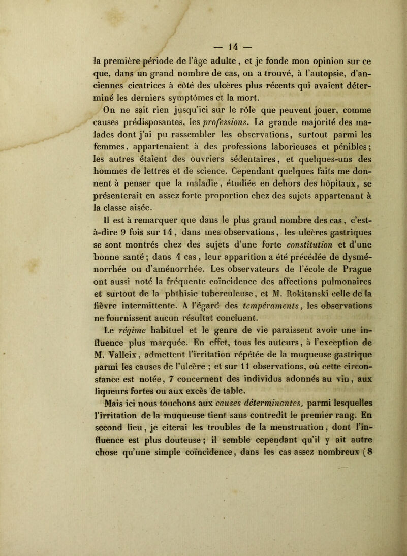 la première période de l’âge adulte , et je fonde mon opinion sur ce que, dans un grand nombre de cas, on a trouvé, à l’autopsie, d’an- ciennes cicatrices à côté des ulcères plus récents qui avaient déter- miné les derniers symptômes et la mort. On ne sait rien jusqu’ici sur le rôle que peuvent jouer, comme causes prédisposantes, les professions. La grande majorité des ma- lades dont j’ai pu rassembler les observations, surtout parmi les femmes, appartenaient à des professions laborieuses et pénibles; les autres étaient des ouvriers sédentaires, et quelques-uns des hommes de lettres et de science. Cependant quelques faits me don- nent à penser que la maladie, étudiée en dehors des hôpitaux, se présenterait en assez forte proportion chez des sujets appartenant à la classe aisée. Il est à remarquer que dans le plus grand nombre des cas, c’est- à-dire 9 fois sur 14, dans mes observations, les ulcères gastriques se sont montrés chez des sujets d’une forte constitution et d’une bonne santé ; dans 4 cas, leur apparition a été précédée de dysmé- norrhée ou d’aménorrhée. Les observateurs de l’école de Prague ont aussi noté la fréquente coïncidence des affections pulmonaires et surtout de la phthisie tuberculeuse, et M. Rokitanski celle de la fièvre intermittente. A l’égard des tempéraments, les observations ne fournissent aucun résultat concluant. Le régime habituel et le genre de vie paraissent avoir une in- fluence plus marquée. En effet, tous les auteurs, à l’exception de M. Yalleix, admettent l’irritation répétée de la muqueuse gastrique parmi les causes de l’ulcère ; et sur 11 observations, où cette circon- stance est notée, 7 concernent des individus adonnés au vin, aux liqueurs fortes ou aux excès de table. Mais ici nous touchons aux causes déterminantes, parmi lesquelles l’irritation de la muqueuse tient sans contredit le premier rang. En second lieu, je citerai les troubles de la menstruation, dont l’in- fluence est plus douteuse ; il semble cependant qu’il y ait autre chose qu’une simple coïncidence, dans les cas assez nombreux (8