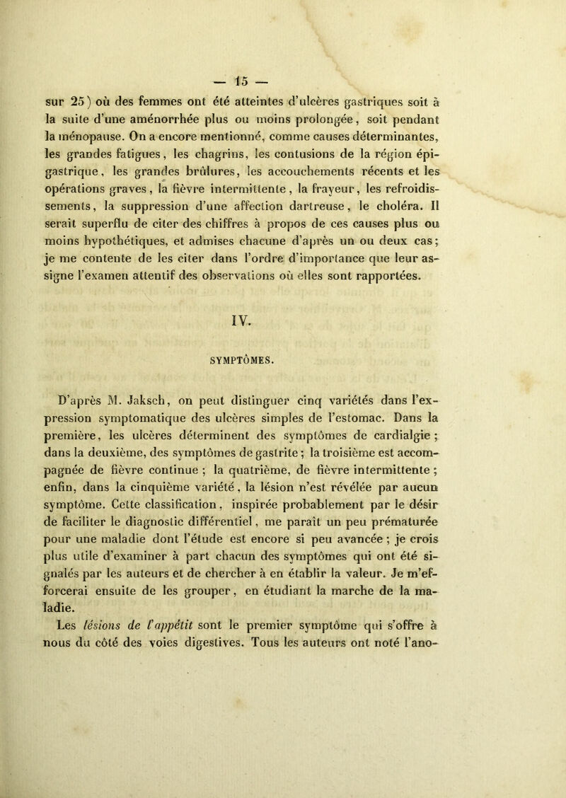 sur 25) où des femmes ont été atteintes d’ulcères gastriques soit à la suite d’une aménorrhée plus ou moins prolongée, soit pendant la ménopause. On a encore mentionné, comme causes déterminantes, les grandes fatigues, les chagrins, les contusions de la région épi- gastrique, les grandes brûlures, les accouchements récents et les opérations graves, la lièvre intermittente, la frayeur, les refroidis- sements, la suppression d’une affection dartreuse, le choléra. Il serait superflu de citer des chiffres à propos de ces causes plus ou moins hypothétiques, et admises chacune d’après un ou deux cas ; je me contente de les citer dans l’ordre d’importance que leur as- signe l’examen attentif des observations où elles sont rapportées. IV. SYMPTÔMES. D’après M. Jaksch, on peut distinguer cinq variétés dans l’ex- pression symptomatique des ulcères simples de l’estomac. Dans la première, les ulcères déterminent des symptômes de cardialgie ; dans la deuxième, des symptômes de gastrite ; la troisième est accom- pagnée de fièvre continue ; la quatrième, de fièvre intermittente ; enfin, dans la cinquième variété, la lésion n’est révélée par aucun symptôme. Cette classification, inspirée probablement par le désir de faciliter le diagnostic différentiel, me paraît un peu prématurée pour une maladie dont l’élude est encore si peu avancée ; je crois plus utile d’examiner à part chacun des symptômes qui ont été si- gnalés par les auteurs et de chercher à en établir la valeur. Je m’ef- forcerai ensuite de les grouper, en étudiant la marche de la ma- ladie. Les lésions de l'appétit sont le premier symptôme qui s’offre à nous du côté des voies digestives. Tous les auteurs ont noté l’ano-