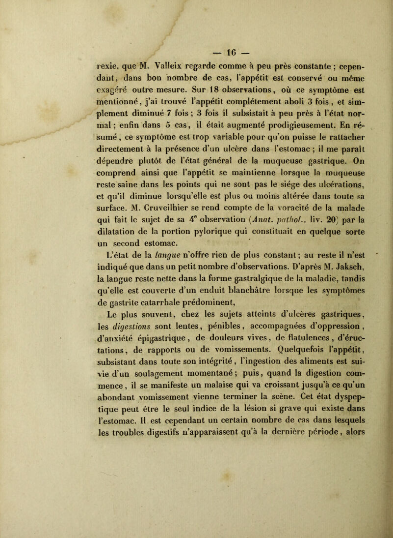 rexie, que M. Valleix regarde comme à peu près constante ; cepen- dant, dans bon nombre de cas, l’appétit est conservé ou même exagéré outre mesure. Sur 18 observations, où ce symptôme est mentionné, j’ai trouvé l’appétit complètement aboli 3 fois , et sim- plement diminué 7 fois ; 3 fois il subsistait à peu près à l’état nor- mal ; enfin dans o cas, il était augmenté prodigieusement. En ré- sumé , ce symptôme est trop variable pour qu’on puisse le rattacher directement à la présence d’un ulcère dans l’estomac ; il me paraît dépendre plutôt de l’état général de la muqueuse gastrique. On comprend ainsi que l’appétit se maintienne lorsque la muqueuse reste saine dans les points qui ne sont pas le siège des ulcérations, et qu’il diminue lorsqu’elle est plus ou moins altérée dans toute sa surface. M. Cruveilhier se rend compte de la voracité de la malade qui fait le sujet de sa 4e observation (Anat. patfiol., liv. 20) par la dilatation de la portion pylorique qui constituait en quelque sorte un second estomac. L’état de la langue n’offre rien de plus constant ; au reste il n’est indiqué que dans un petit nombre d’observations. D’après M. Jaksch, la langue reste nette dans la forme gastralgique de la maladie, tandis qu’elle est couverte d’un enduit blanchâtre lorsque les symptômes de gastrite catarrhale prédominent, Le plus souvent, chez les sujets atteints d’ulcères gastriques, les digestions sont lentes, pénibles, accompagnées d’oppression , d’anxiété épigastrique, de douleurs vives, de flatulences , d’éruc- tations, de rapports ou de vomissements. Quelquefois l’appétit, subsistant dans toute son intégrité, l’ingestion des aliments est sui- vie d’un soulagement momentané; puis, quand la digestion com- mence , il se manifeste un malaise qui va croissant jusqu’à ce qu’un abondant vomissement vienne terminer la scène. Cet état dyspep- tique peut être le seul indice de la lésion si grave qui existe dans l’estomac. 11 est cependant un certain nombre de cas dans lesquels les troubles digestifs n’apparaissent qu’à la dernière période, alors