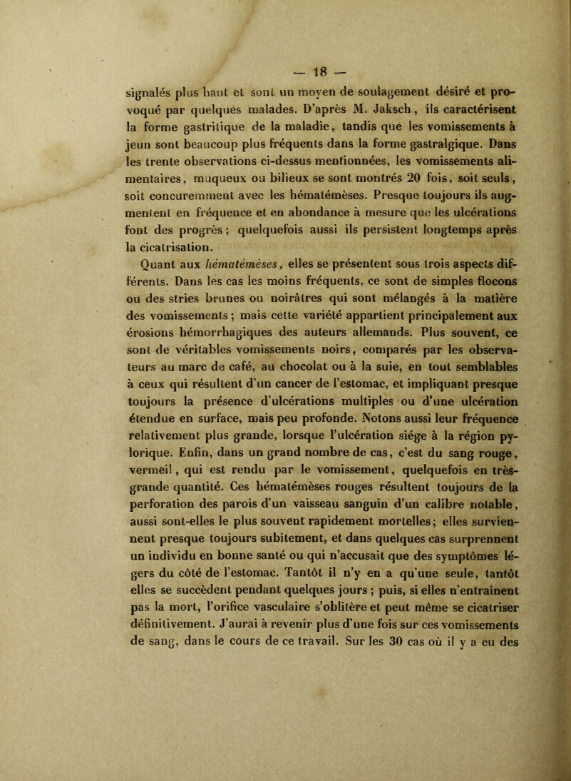 signalés plus haut et sont un moyen de soulagement désiré et pro- voqué par quelques malades. D’après M. Jaksch , ils caractérisent la forme gastritique de la maladie, tandis que les vomissements à jeun sont beaucoup plus fréquents dans la forme gastralgique. Dans les trente observations ci-dessus mentionnées, les vomissements ali- mentaires, muqueux ou bilieux se sont montrés 20 fois, soit seuls, soit concuremment avec les hématémèses. Presque toujours ils aug- mentent en fréquence et en abondance à mesure que les ulcérations font des progrès ; quelquefois aussi ils persistent longtemps après la cicatrisation. Quant aux hématémèses, elles se présentent sous trois aspects dif- férents. Dans les cas les moins fréquents, ce sont de simples flocons ou des stries brunes ou noirâtres qui sont mélangés à la matière des vomissements ; mais celte variété appartient principalement aux érosions hémorrhagiques des auteurs allemands. Plus souvent, ce sont de véritables vomissements noirs, comparés par les observa- teurs au marc de café, au chocolat ou à la suie, en tout semblables à ceux qui résultent d’un cancer de l’estomac, et impliquant presque toujours la présence d’ulcérations multiples ou d’une ulcération étendue en surface, mais peu profonde. Notons aussi leur fréquence relativement plus grande, lorsque l’ulcération siège à la région py- lorique. Enfin, dans un grand nombre de cas, c’est du sang rouge, vermeil, qui est rendu par le vomissement, quelquefois en très- grande quantité. Ces hématémèses rouges résultent toujours de la perforation des parois d’un vaisseau sanguin d’un calibre notable, aussi sont-elles le plus souvent rapidement mortelles; elles survien- nent presque toujours subitement, et dans quelques cas surprennent un individu en bonne santé ou qui n’accusait que des symptômes lé- gers du côté de l’estomac. Tantôt il n’y en a qu’une seule, tantôt elles se succèdent pendant quelques jours ; puis, si elles n’entraînent pas la mort, l’orifice vasculaire s’oblitère et peut même se cicatriser définitivement. J’aurai à revenir plus d’une fois sur ces vomissements de sang, dans le cours de ce travail. Sur les 30 cas où il y a eu des