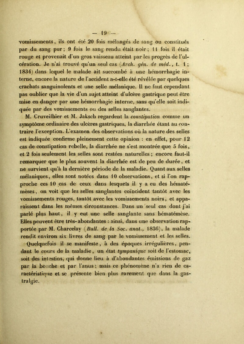 vomissements, ils ont été 20 fois mélangés de sang ou constitués par du sang pur; 9 fois le sang rendu était noir; 11 fois il était rouge et provenait d’un gros vaisseau atteint par les progrès de l’ul- cération. Je n’ai trouvé qu’un seul cas (Arch. gén. de méd., t. 1 ; 1834) dans lequel le malade ait succombé à une hémorrhagie in- terne, encore la nature de l’accident a-t-elle été révélée par quelques crachats sanguinolents et une selle mélanique. Il ne faut cependant pas oublier que la vie d’un sujet atteint d’ulcère gastrique peut être mise en danger par une hémorrhagie interne, sans qu’elle soit indi- quée par des vomissements ou des selles sanglantes. M. Cruveilhier et M. Jaksch regardent la constipation comme un symptôme ordinaire des ulcères gastriques, la diarrhée étant au con- traire l’exception. L’examen des observations où la nature des selles est indiquée confirme pleinement cette opinion : en effet, pour 12 cas de constipation rebelle, la diarrhée ne s’est montrée que 5 fois, et 2 fois seulement les selles sont restées naturelles ; encore faut-il remarquer que le plus souvent la diarrhée est de peu de durée, et ne survient qu’à la dernière période de la maladie. Quant aux selles mélaniques, elles sont notées dans 10 observations, et si l’on rap- proche ces 10 cas de ceux dans lesquels il y a eu des hématé- mèses, on voit que les selles sanglantes coïncident tantôt avec les vomissements rouges, tantôt avec les vomissements noirs, et appa- raissent dans les mêmes circonstances. Dans un seul cas dont j’ai parlé plus haut, il y eut une selle sanglante sans hématémèse. Elles peuvent être très-abondantes : ainsi, dans une observation rap- portée par M. Charcelay ( Bull, de la Soc. anat., 1836), la malade rendit environ six livres de sang par le vomissement et les selles. Quelquefois il se manifeste, à des époques irrégulières, pen- dant le cours de la maladie, un état tympanique soit de l’estomac, soit des intestins, qui donne lieu à d’abondantes émissions de gaz par la bouche et par l’anus ; mais ce phénomène n’a rien de ca- ractéristique et se présente bien plus rarement que dans la gas- tralgie.