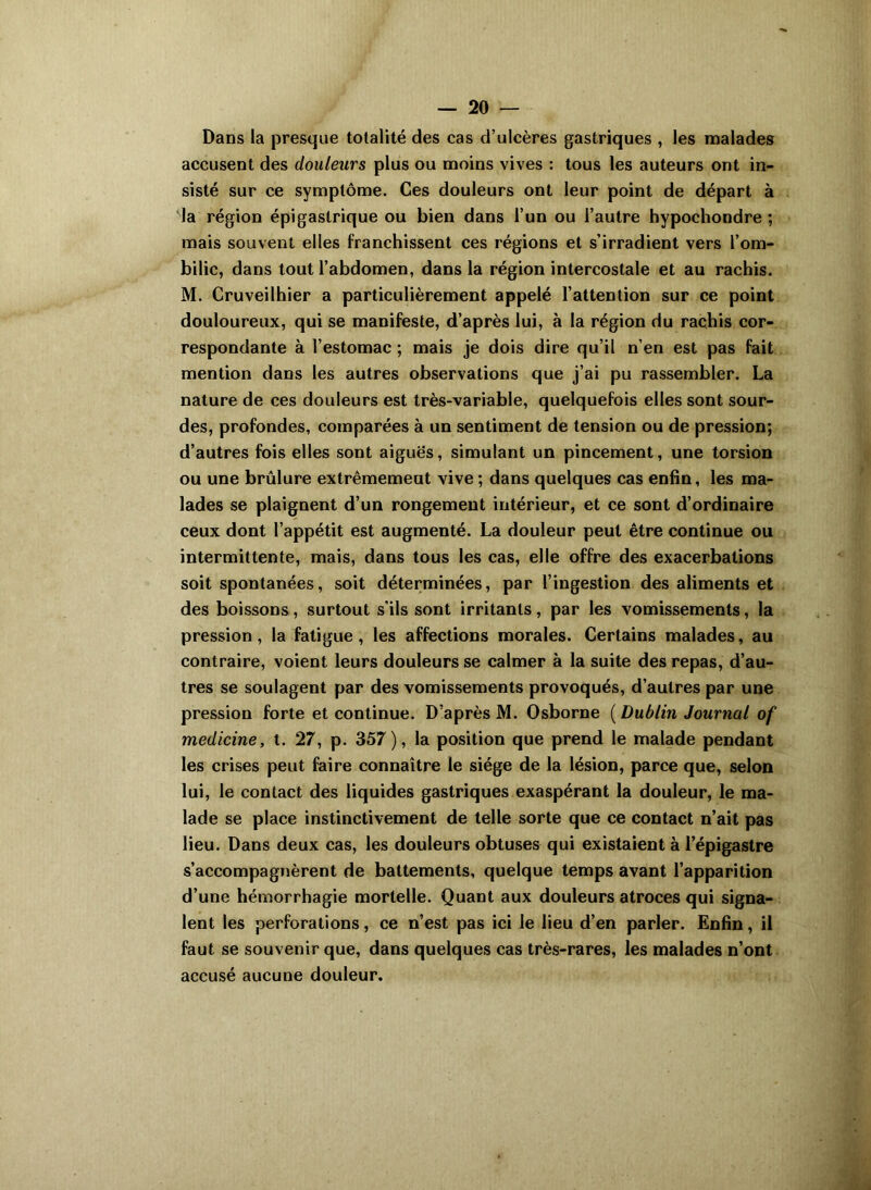 Dans la presque totalité des cas d’ulcères gastriques , les malades accusent des douleurs plus ou moins vives : tous les auteurs ont in- sisté sur ce symptôme. Ces douleurs ont leur point de départ à la région épigastrique ou bien dans l’un ou l’autre hypochondre ; mais souvent elles franchissent ces régions et s’irradient vers l’om- bilic, dans tout l’abdomen, dans la région intercostale et au rachis. M. Cruveilhier a particulièrement appelé l’attention sur ce point douloureux, qui se manifeste, d’après lui, à la région du rachis cor- respondante à l’estomac ; mais je dois dire qu’il n’en est pas fait mention dans les autres observations que j’ai pu rassembler. La nature de ces douleurs est très-variable, quelquefois elles sont sour- des, profondes, comparées à un sentiment de tension ou de pression; d’autres fois elles sont aiguës, simulant un pincement, une torsion ou une brûlure extrêmement vive ; dans quelques cas enfin, les ma- lades se plaignent d’un rongemeut intérieur, et ce sont d’ordinaire ceux dont l’appétit est augmenté. La douleur peut être continue ou intermittente, mais, dans tous les cas, elle offre des exacerbations soit spontanées, soit déterminées, par l’ingestion des aliments et des boissons, surtout s’ils sont irritants , par les vomissements, la pression , la fatigue , les affections morales. Certains malades, au contraire, voient leurs douleurs se calmer à la suite des repas, d’au- tres se soulagent par des vomissements provoqués, d’autres par une pression forte et continue. D’après M. Osborne ( Dublin Journal of medicine, t. 27, p. 357), la position que prend le malade pendant les crises peut faire connaître le siège de la lésion, parce que, selon lui, le contact des liquides gastriques exaspérant la douleur, le ma- lade se place instinctivement de telle sorte que ce contact n’ait pas lieu. Dans deux cas, les douleurs obtuses qui existaient à l’épigastre s’accompagnèrent de battements, quelque temps avant l’apparition d’une hémorrhagie mortelle. Quant aux douleurs atroces qui signa- lent les perforations, ce n’est pas ici le lieu d’en parler. Enfin, il faut se souvenir que, dans quelques cas très-rares, les malades n’ont accusé aucune douleur.