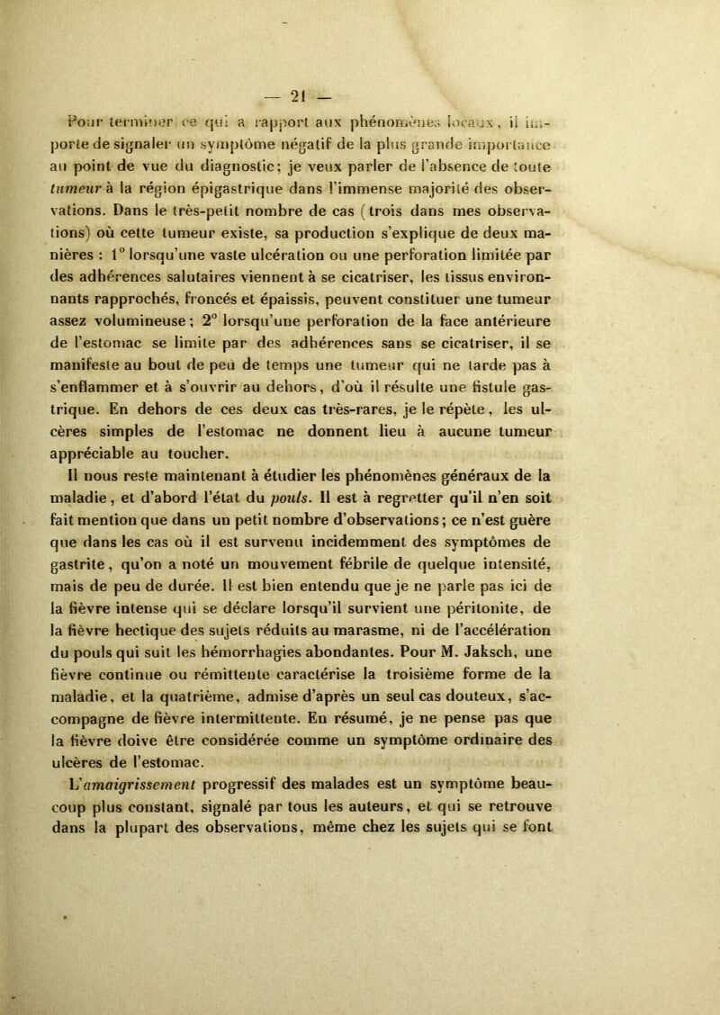 2! Pour terminer ce qui a rapport aux phénomènes locaux . il im- porte de signaler un symptôme négatif de la plus grande importance au point de vue du diagnostic; je veux parler de l’absence de toute tumeur h la région épigastrique dans l’immense majorité des obser- vations. Dans le très-peiit nombre de cas (trois dans mes observa- tions) où cette tumeur existe, sa production s’explique de deux ma- nières : 1° lorsqu’une vaste ulcération ou une perforation limitée par des adhérences salutaires viennent à se cicatriser, les tissus environ- nants rapprochés, froncés et épaissis, peuvent constituer une tumeur assez volumineuse; 2° lorsqu’une perforation de la face antérieure de l’estomac se limite par des adhérences sans se cicatriser, il se manifeste au bout de peu de temps une tumeur qui ne larde pas à s’enflammer et à s’ouvrir au dehors, d’où i! résulte une fistule gas- trique. En dehors de ces deux cas très-rares, je le répète, les ul- cères simples de l’estomac ne donnent lieu à aucune tumeur appréciable au toucher. Il nous reste maintenant à étudier les phénomènes généraux de la maladie, et d’abord l’état du pouls. Il est à regretter qu’il n’en soit fait mention que dans un petit nombre d’observations ; ce n’est guère que dans les cas où il est survenu incidemment des symptômes de gastrite, qu’on a noté un mouvement fébrile de quelque intensité, mais de peu de durée. 11 est bien entendu que je ne parle pas ici de la fièvre intense qui se déclare lorsqu’il survient une péritonite, de la fièvre hectique des sujets réduits au marasme, ni de l’accélération du pouls qui suit les hémorrhagies abondantes. Pour M. Jaksch, une fièvre continue ou rémittente caractérise la troisième forme de la maladie, et la quatrième, admise d’après un seul cas douteux, s’ac- compagne de fièvre intermittente. En résumé, je ne pense pas que la fièvre doive être considérée comme un symptôme ordinaire des ulcères de l’estomac. L'amaigrissement progressif des malades est un symptôme beau- coup plus constant, signalé par tous les auteurs, et qui se retrouve dans la plupart des observations, même chez les sujets qui se font
