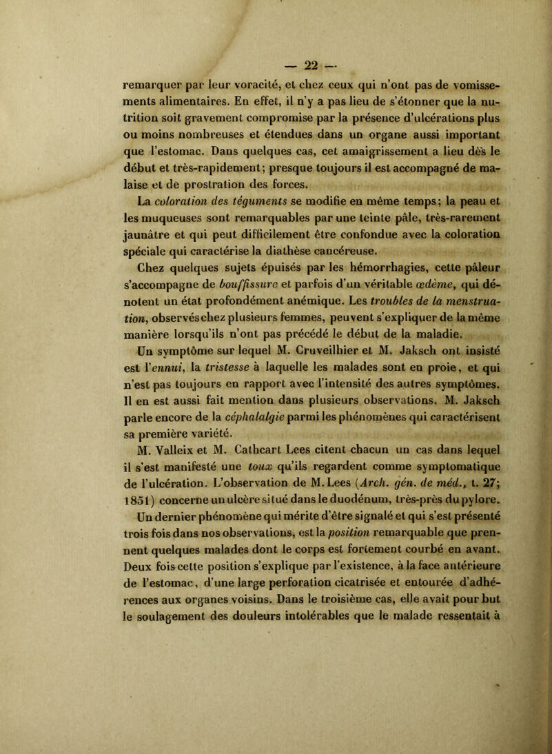 remarquer par leur voracité, et chez ceux qui n’ont pas de vomisse- ments alimentaires. En effet, il n’y a pas lieu de s’étonner que la nu- trition soit gravement compromise par la présence d’ulcérations plus ou moins nombreuses et étendues dans un organe aussi important que l’estomac. Dans quelques cas, cet amaigrissement a lieu des le début et très-rapidement; presque toujours il est accompagné de ma- laise et de prostration des forces. La coloration des téguments se modifie en même temps; la peau et les muqueuses sont remarquables par une teinte pâle, très-rarement jaunâtre et qui peut difficilement être confondue avec la coloration spéciale qui caractérise la diathèse cancéreuse. Chez quelques sujets épuisés par les hémorrhagies, cette pâleur s’accompagne de bouffissure et parfois d’un véritable œdème, qui dé- notent un état profondément anémique. Les troubles de la menstrua- tion, observéschez plusieurs femmes, peuvent s’expliquer de la même manière lorsqu’ils n’ont pas précédé le début de la maladie. Un symptôme sur lequel M. Cruveilhier et M. Jaksch ont insisté est Xennui, la tristesse à laquelle les malades sont en proie, et qui n’est pas toujours en rapport avec l’intensité des autres symptômes. Il en est aussi fait mention dans plusieurs observations. M. Jaksch parle encore de la céphalalgie parmi les phénomènes qui caractérisent sa première variété. M. Valleix et M. Cathcart Lees citent chacun un cas dans lequel il s’est manifesté une toux qu’ils regardent comme symptomatique de l’ulcération. L’observation de M.Lees (Arch. gén. de méd., t. 27; 1851) concerne un ulcère situé dans le duodénum, très-près du pylore. Un dernier phénomène qui mérite d’être signalé et qui s’est présenté trois fois dans nos observations, est la position remarquable que pren- nent quelques malades dont le corps est fortement courbé en avant. Deux fois cette position s’explique par l’existence, à la face antérieure de l’estomac, d’une large perforation cicatrisée et entourée d’adhé- rences aux organes voisins. Dans le troisième cas, elle avait pour but le soulagement des douleurs intolérables que le malade ressentait à