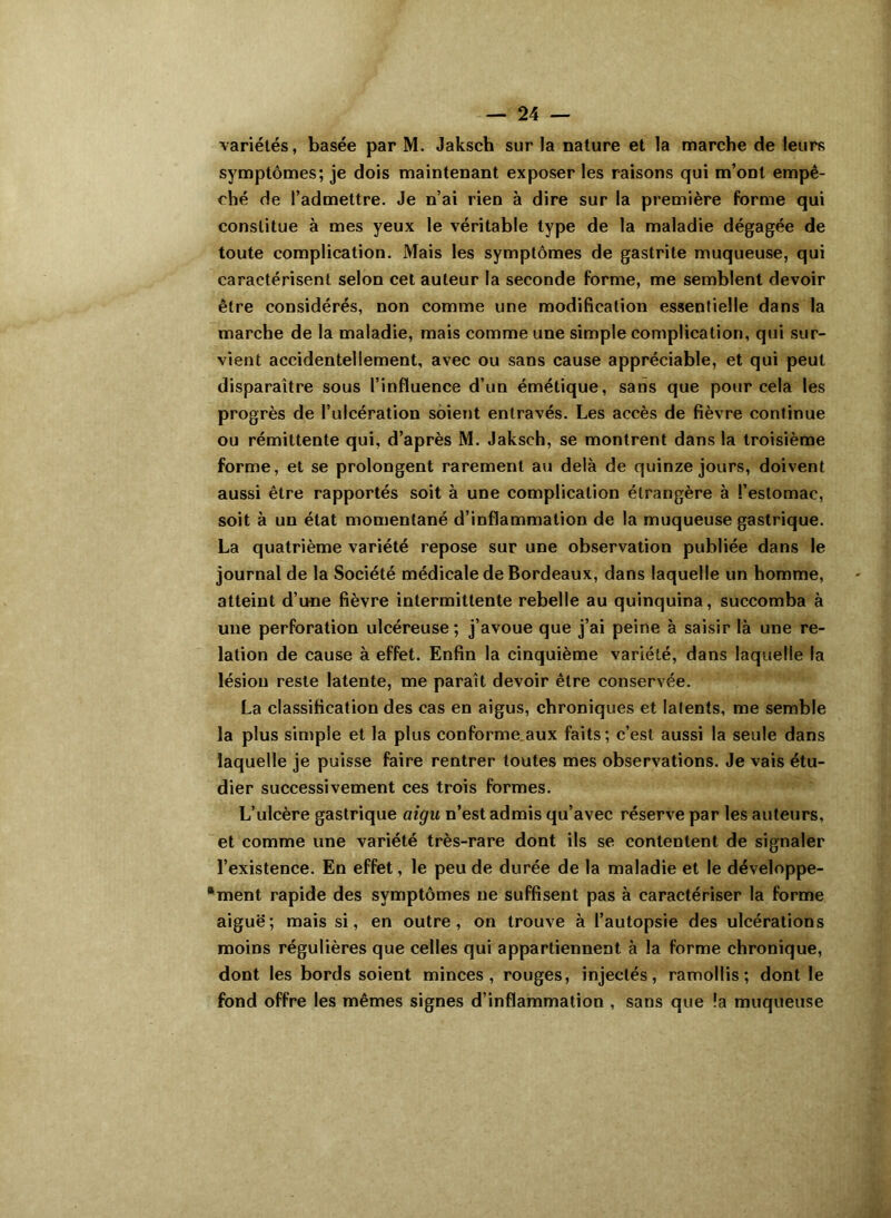 variétés, basée par M. Jaksch sur la nature et la marche de leurs symptômes; je dois maintenant exposer les raisons qui m’ont empê- ché de l’admettre. Je n’ai rien à dire sur la première forme qui constitue à mes yeux le véritable type de la maladie dégagée de toute complication. Mais les symptômes de gastrite muqueuse, qui caractérisent selon cet auteur la seconde forme, me semblent devoir être considérés, non comme une modification essentielle dans la marche de la maladie, mais comme une simple complication, qui sur- vient accidentellement, avec ou sans cause appréciable, et qui peut disparaître sous l’influence d’un émétique, sans que pour cela les progrès de l’ulcération soient entravés. Les accès de fièvre continue ou rémittente qui, d’après M. Jaksch, se montrent dans la troisième forme, et se prolongent rarement au delà de quinze jours, doivent aussi être rapportés soit à une complication étrangère à l’estomac, soit à un état momentané d’inflammation de la muqueuse gastrique. La quatrième variété repose sur une observation publiée dans le journal de la Société médicale de Bordeaux, dans laquelle un homme, atteint d’une fièvre intermittente rebelle au quinquina, succomba à une perforation ulcéreuse; j’avoue que j’ai peine à saisir là une re- lation de cause à effet. Enfin la cinquième variété, dans laquelle la lésion reste latente, me paraît devoir être conservée. La classification des cas en aigus, chroniques et latents, me semble la plus simple et la plus conforme aux faits; c’est aussi la seule dans laquelle je puisse faire rentrer toutes mes observations. Je vais étu- dier successivement ces trois formes. L’ulcère gastrique aigu n’est admis qu’avec réserve par les auteurs, et comme une variété très-rare dont ils se contentent de signaler l’existence. En effet, le peu de durée de la maladie et le développe- ment rapide des symptômes ne suffisent pas à caractériser la forme aiguë; mais si, en outre, on trouve à l’autopsie des ulcérations moins régulières que celles qui appartiennent à la forme chronique, dont les bords soient minces, rouges, injectés, ramollis; dont le fond offre les mêmes signes d’inflammation , sans que !a muqueuse