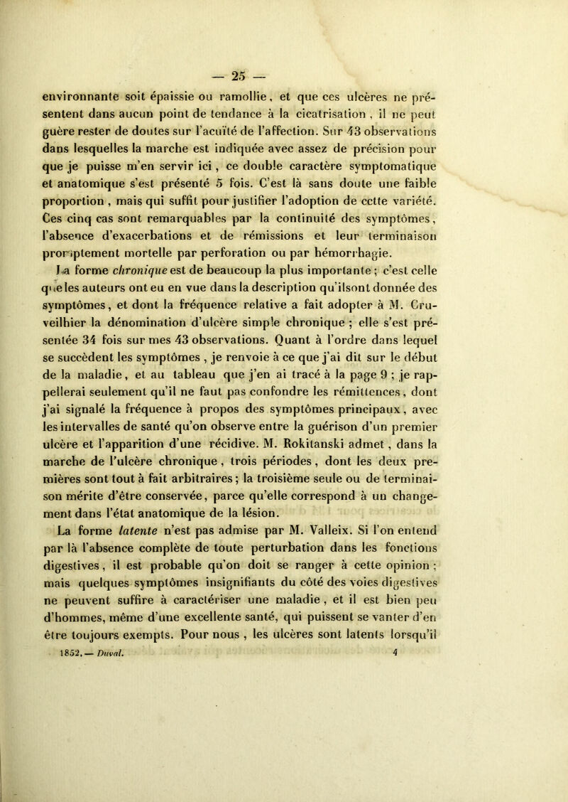 environnante soit épaissie ou ramollie, et que ces ulcères ne pré- sentent dans aucun point de tendance à la cicatrisation , il ne peut guère rester de doutes sur faculté de l’affection. Sur 43 observations dans lesquelles la marche est indiquée avec assez de précision pour que je puisse m’en servir ici, ce double caractère symptomatique et anatomique s’est présenté 5 fois. C’est là sans doute une faible proportion , mais qui suffit pour justifier l’adoption de cette variété. Ces cinq cas sont remarquables par la continuité des symptômes, l’absence d’exacerbations et de rémissions et leur terminaison promptement mortelle par perforation ou par hémorrhagie. La forme chronique est de beaucoup la plus importante ; c’est celle q> te les auteurs ont eu en vue dans la description qu’ilsont donnée des symptômes, et dont la fréquence relative a fait adopter à M. Cru- veilhier la dénomination d’ulcère simple chronique ; elle s’est pré- sentée 34 fois sur mes 43 observations. Quant à l’ordre dans lequel se succèdent les symptômes , je renvoie à ce que j’ai dit sur le début de la maladie, et au tableau que j’en ai tracé à la page 9 ; je rap- pellerai seulement qu’il ne faut pas confondre les rémittences, dont j’ai signalé la fréquence à propos des symptômes principaux, avec les intervalles de santé qu’on observe entre la guérison d’un premier ulcère et l’apparition d’une récidive. M. Rokitanski admet , dans la marche de l’ulcère chronique , trois périodes, dont les deux pre- mières sont tout à fait arbitraires ; la troisième seule ou de terminai- son mérite d’être conservée, parce qu’elle correspond à un change- ment dans l’état anatomique de la lésion. La forme latente n’est pas admise par M. Valleix. Si l’on entend par là l’absence complète de toute perturbation dans les fonctions digestives, il est probable qu’on doit se ranger à cette opinion ; mais quelques symptômes insignifiants du côté des voies digestives ne peuvent suffire à caractériser une maladie , et il est bien peu d’hommes, même d’une excellente santé, qui puissent se vanter d’en être toujours exempts. Pour nous , les ulcères sont latents lorsqu’il 1852,— Duval. 4