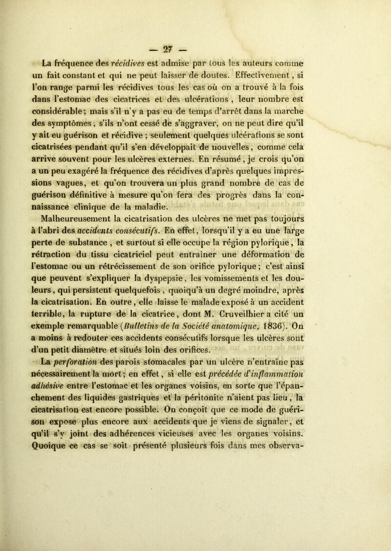 La fréquence des récidives est admise par tous les auteurs comme un fait constant et qui ne peut laisser de doutes. Effectivement , si l’on range parmi les récidives tous les cas où on a trouvé à la fois dans l’estomac des cicatrices et des ulcérations , leur nombre est considérable; mais s’il n’y a pas eu de temps d’arrêt dans la marche des symptômes, s’ils n’ont cessé de s’aggraver, on ne peut dire qu’il y ait eu guérison et récidive ; seulement quelques ulcérations se sont cicatrisées pendant qu’il s’en développait de nouvelles, comme cela arrive souvent pour les ulcères externes. En résumé , je crois qu’on a un peu exagéré la fréquence des récidives d’après quelques impres- sions vagues, et qu’on trouvera un plus grand nombre de cas de guérison définitive à mesure qu’on fera des progrès dans la con- naissance clinique de la maladie. Malheureusement la cicatrisation des ulcères ne met pas toujours à l’abri des accidents consécutifs. En effet, lorsqu’il y a eu une large perte de substance , et surtout si elle occupe la région pylorique, la rétraction du tissu cicatriciel peut entraîner une déformation de l’estomac ou un rétrécissement de son orifice pylorique ; c’est ainsi que peuvent s’expliquer la dyspepsie, les vomissements et les dou- leurs , qui persistent quelquefois , quoiqu’à un degré moindre, après la cicatrisation. En outre, elle laisse le malade exposé à un accident terrible, la rupture de la cicatrice, dont M. Cruveilhier a cité un exemple remarquable (Bulletins de la Société anatomique, 1836). On a moins à redouter ces accidents consécutifs lorsque les ulcères sont d’un petit diamètre et situés loin des orifices. La perforation des parois stomacales par un ulcère n’entraîne pas nécessairement la mort; en effet, si elle est précédée d'inflammation adkésive entre l’estomac et les organes voisins, en sorte que l’épan- chement des liquides gastriques et la péritonite n’aient pas lieu, la cicatrisation est encore possible. On conçoit que ce mode de guéri- son expose plus encore aux accidents que je viens de signaler, et qu’il s’v joint des adhérences vicieuses avec les organes voisins. Quoique ce cas se soit présenté plusieurs fois dans mes observa-