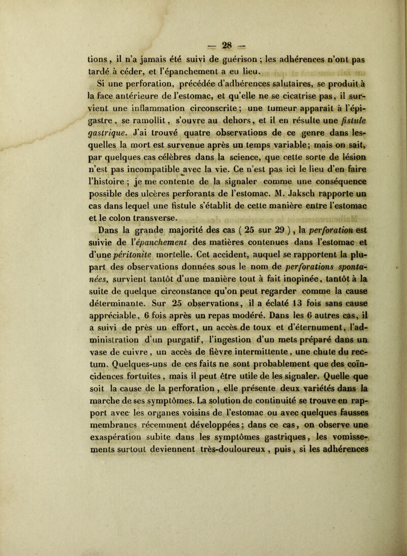 tions , il n’a jamais été suivi de guérison ; les adhérences n’ont pas tardé à céder, et l’épanchement a eu lieu. Si une perforation, précédée d’adhérences salutaires, se produit à la face antérieure de l’estomac, et qu’elle ne se cicatrise pas, il sur- vient une inflammation circonscrite; une tumeur apparaît à l’épi- gastre , se ramollit, s’ouvre au dehors, et il en résulte une fistule gastrique. J’ai trouvé quatre observations de ce genre dans les- quelles la mort est survenue après un temps variable; mais on sait, par quelques cas célèbres dans la science, que cette sorte de lésion n’est pas incompatible avec la vie. Ce n’est pas ici le lieu d’en faire l’histoire ; je me contente de la signaler comme une conséquence possible des ulcères perforants de l’estomac. M. Jaksch rapporte un cas dans lequel une fistule s’établit de cette manière entre l’estomac et le colon transverse. Dans la grande majorité des cas ( 25 sur 29 ), la perforation est suivie de Y épanchement des matières contenues dans l’estomac et d’une péritonite mortelle. Cet accident, auquel se rapportent la plu- part des observations données sous le nom de perforations sponta- nées, survient tantôt d’une manière tout à fait inopinée, tantôt à la suite de quelque circonstance qu’on peut regarder comme la cause déterminante. Sur 25 observations, il a éclaté 13 fois sans cause appréciable, 6 fois après un repas modéré. Dans les 6 autres cas, il a suivi de près un effort, un accès de toux et d’éternument, l’ad- ministration d’un purgatif, l’ingestion d’un mets préparé dans un vase de cuivre , un accès de fièvre intermittente, une chute du rec- tum. Quelques-uns de ces faits ne sont probablement que des coïn- cidences fortuites , mais il peut être utile de les signaler. Quelle que soit la cause de la perforation , elle présente deux variétés dans la marche de ses symptômes. La solution de continuité se trouve en rap- port avec les organes voisins de l’estomac ou avec quelques fausses membranes récemment développées ; dans ce cas, on observe une exaspération subite dans les symptômes gastriques, les vomisse- ments surtout deviennent très-douloureux , puis, si les adhérences