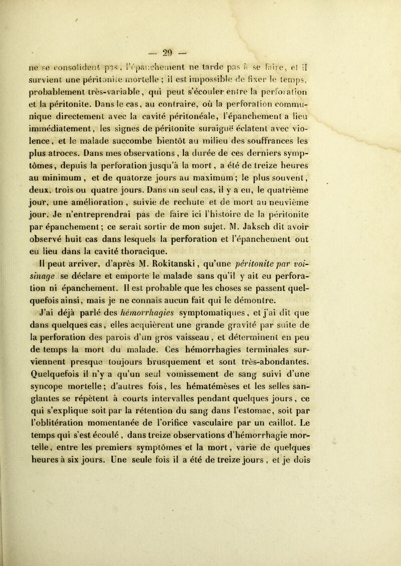 / — 29 - ne se consolident pas, l’épanchement ne tarde pas à se faire, e! il survient une péritonite mortelle ; il est impossible de fixer le temps, probablement très-variable, qui peut s’écouler en!re la perfoiation et la péritonite. Dans le cas, au contraire, où la perforation commu- nique directement avec la cavité péritonéale, l’épanchement a lieu immédiatement, les signes de péritonite suraiguë éclatent avec vio- lence, et le malade succombe bientôt au milieu des souffrances les plus atroces. Dans mes observations , la durée de ces derniers symp- tômes, depuis la perforation jusqu’à la mort, a été de treize heures au minimum, et de quatorze jours au maximum; le plus souvent, deux, trois ou quatre jours. Dans un seul cas, il y a eu, le quatrième jour, une amélioration , suivie de rechute et de mort au neuvième jour. Je n’entreprendrai pas de faire ici l’hisloire de la péritonite par épanchement; ce serait sortir de mon sujet. M. Jaksch dit avoir observé huit cas dans lesquels la perforation et l’épanchement ont eu lieu dans la cavité thoracique. Il peut arriver, d’après M. Rokitanski, qu’une péritonite par voi- sinage se déclare et emporte le malade sans qu’il y ait eu perfora- tion ni épanchement. Il est probable que les choses se passent quel- quefois ainsi, mais je ne connais aucun fait qui le démontre. J’ai déjà parlé des hémorrhagies symptomatiques, et j’ai dit que dans quelques cas, elles acquièrent une grande gravité par suite de la perforation des parois d’un gros vaisseau , et déterminent en peu de temps la mort du malade. Ces hémorrhagies terminales sur- viennent presque toujours brusquement et sont très-abondantes. Quelquefois il n’y a qu’un seul vomissement de sang suivi d’une syncope mortelle; d’autres fois, les hématémèses et les selles san- glantes se répètent à courts intervalles pendant quelques jours, ce qui s’explique soit par la rétention du sang dans l’estomac, soit par l’oblitération momentanée de l’orifice vasculaire par un caillot. Le temps qui s’est écoulé , dans treize observations d’hémorrhagie mor- telle, entre les premiers symptômes et la mort, varie de quelques heures à six jours. Une seule fois il a été de treize jours , et je dois