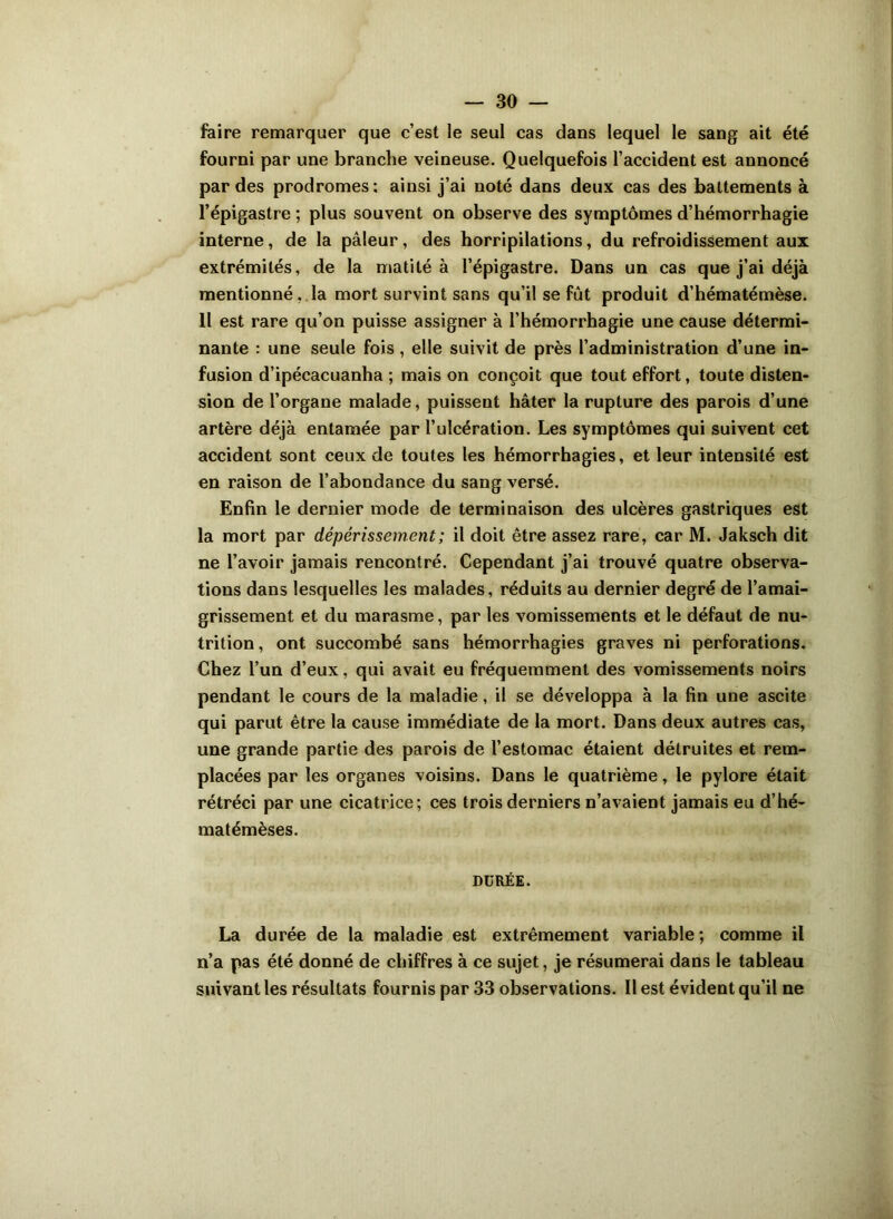 faire remarquer que c’est le seul cas dans lequel le sang ait été fourni par une branche veineuse. Quelquefois l’accident est annoncé par des prodromes: ainsi j’ai noté dans deux cas des battements à l’épigastre ; plus souvent on observe des symptômes d’hémorrhagie interne, de la pâleur, des horripilations, du refroidissement aux extrémités, de la matité à l’épigastre. Dans un cas que j’ai déjà mentionné. la mort survint sans qu’il se fut produit d’hématémèse. Il est rare qu’on puisse assigner à l’hémorrhagie une cause détermi- nante : une seule fois, elle suivit de près l’administration d’une in- fusion d’ipécacuanha ; mais on conçoit que tout effort, toute disten- sion de l’organe malade, puissent hâter la rupture des parois d’une artère déjà entamée par l’ulcération. Les symptômes qui suivent cet accident sont ceux de toutes les hémorrhagies, et leur intensité est en raison de l’abondance du sang versé. Enfin le dernier mode de terminaison des ulcères gastriques est la mort par dépérissement ; il doit être assez rare, car M. Jaksch dit ne l’avoir jamais rencontré. Cependant j’ai trouvé quatre observa- tions dans lesquelles les malades, réduits au dernier degré de l’amai- grissement et du marasme, par les vomissements et le défaut de nu- trition , ont succombé sans hémorrhagies graves ni perforations. Chez l’un d’eux, qui avait eu fréquemment des vomissements noirs pendant le cours de la maladie, il se développa à la fin une ascite qui parut être la cause immédiate de la mort. Dans deux autres cas, une grande partie des parois de l’estomac étaient détruites et rem- placées par les organes voisins. Dans le quatrième, le pylore était rétréci par une cicatrice; ces trois derniers n’avaient jamais eu d’hé- matémèses. DURÉE. La durée de la maladie est extrêmement variable ; comme il n’a pas été donné de chiffres à ce sujet, je résumerai dans le tableau suivant les résultats fournis par 33 observations. Il est évident qu’il ne