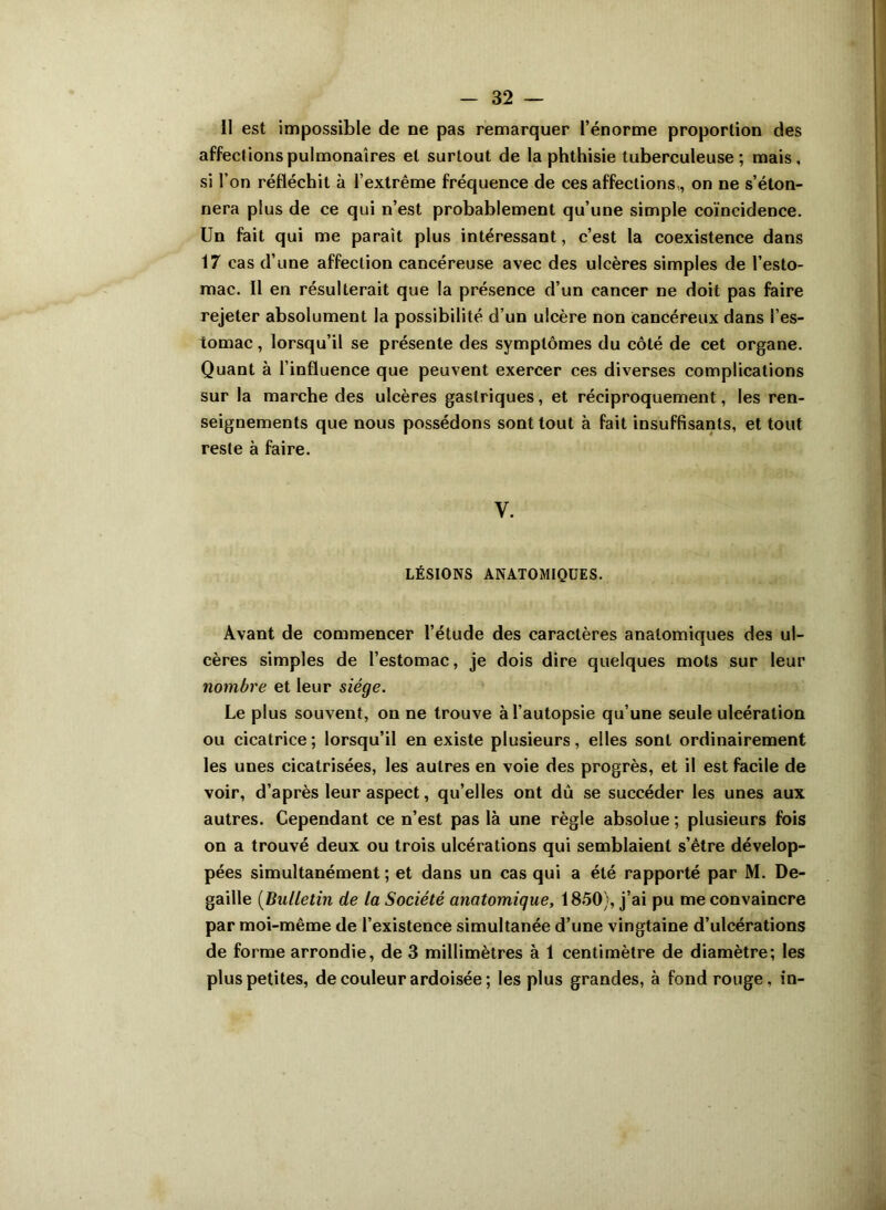 Il est impossible de ne pas remarquer l’énorme proportion des affections pulmonaires et surtout de la phthisie tuberculeuse; mais, si l’on réfléchit à l’extrême fréquence de ces affections , on ne s’éton- nera plus de ce qui n’est probablement qu’une simple coïncidence. Un fait qui me paraît plus intéressant, c’est la coexistence dans 17 cas d’une affection cancéreuse avec des ulcères simples de l’esto- mac. Il en résulterait que la présence d’un cancer ne doit pas faire rejeter absolument la possibilité d’un ulcère non cancéreux dans l’es- tomac , lorsqu’il se présente des symptômes du côté de cet organe. Quant à l’influence que peuvent exercer ces diverses complications sur la marche des ulcères gastriques, et réciproquement, les ren- seignements que nous possédons sont tout à fait insuffisants, et tout reste à faire. y. LÉSIONS ANATOMIQUES. Avant de commencer l’étude des caractères anatomiques des ul- cères simples de l’estomac, je dois dire quelques mots sur leur nombre et leur siège. Le plus souvent, on ne trouve à l’autopsie qu’une seule ulcération ou cicatrice; lorsqu’il en existe plusieurs, elles sont ordinairement les unes cicatrisées, les autres en voie des progrès, et il est facile de voir, d’après leur aspect, qu’elles ont dû se succéder les unes aux autres. Cependant ce n’est pas là une règle absolue ; plusieurs fois on a trouvé deux ou trois ulcérations qui semblaient s’être dévelop- pées simultanément ; et dans un cas qui a été rapporté par M. De- gaille (Bulletin de la Société anatomique, 1850), j’ai pu me convaincre par moi-même de l’existence simultanée d’une vingtaine d’ulcérations de forme arrondie, de 3 millimètres à 1 centimètre de diamètre; les plus petites, de couleur ardoisée ; les plus grandes, à fond rouge, in-