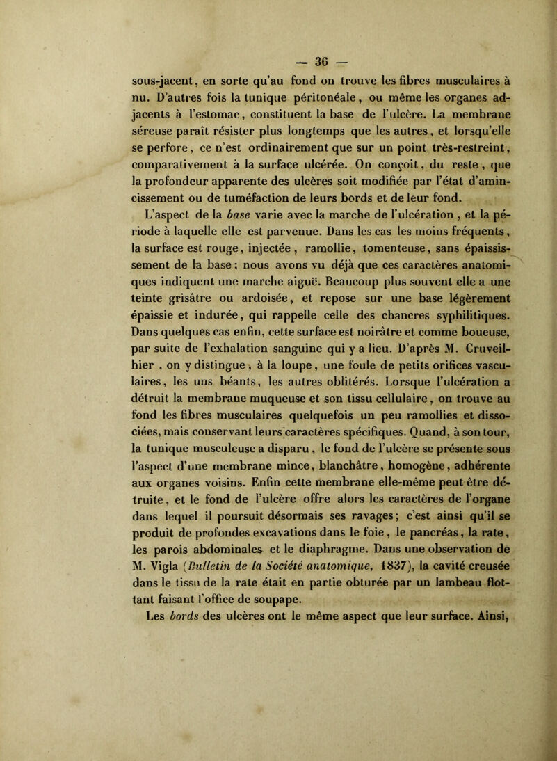 sous-jacent, en sorte qu’au fond on trouve les fibres musculaires à nu. D’autres fois la tunique péritonéale, ou même les organes ad- jacents à l’estomac, constituent la base de l’ulcère. La membrane séreuse paraît résister plus longtemps que les autres, et lorsqu’elle se perfore, ce n’est ordinairement que sur un point très-restreint, comparativement à la surface ulcérée. On conçoit, du reste , que la profondeur apparente des ulcères soit modifiée par l’état d’amin- cissement ou de tuméfaction de leurs bords et de leur fond. L’aspect de la base varie avec la marche de l’ulcération , et la pé- riode à laquelle elle est parvenue. Dans les cas les moins fréquents, la surface est rouge, injectée, ramollie, tomenteuse, sans épaissis- sement de la base ; nous avons vu déjà que ces caractères anatomi- ques indiquent une marche aiguë. Beaucoup plus souvent elle a une teinte grisâtre ou ardoisée, et repose sur une base légèrement épaissie et indurée, qui rappelle celle des chancres syphilitiques. Dans quelques cas enfin, cette surface est noirâtre et comme boueuse, par suite de l’exhalation sanguine qui y a lieu. D’après M. Cruveil- hier , on y distingue , à la loupe, une foule de petits orifices vascu- laires, les uns béants, les autres oblitérés. Lorsque l’ulcération a détruit la membrane muqueuse et son tissu cellulaire, on trouve au fond les fibres musculaires quelquefois un peu ramollies et disso- ciées, mais conservant leurs caractères spécifiques. Quand, à son tour, la tunique musculeuse a disparu , le fond de l’ulcère se présente sous l’aspect d’une membrane mince, blanchâtre, homogène, adhérente aux organes voisins. Enfin cette membrane elle-même peut être dé- truite , et le fond de l’ulcère offre alors les caractères de l’organe dans lequel il poursuit désormais ses ravages; c’est ainsi qu’il se produit de profondes excavations dans le foie, le pancréas, la rate, les parois abdominales et le diaphragme. Dans une observation de M. Vigla (Bulletin de la Société anatomique, 1837), la cavité creusée dans le tissu de la rate était en partie obturée par un lambeau flot- tant faisant l'office de soupape. Les bords des ulcères ont le même aspect que leur surface. Ainsi,