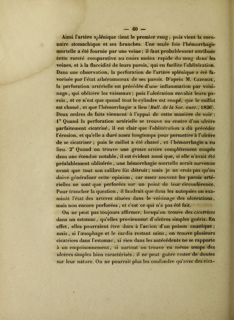 Ainsi l’artère splénique tient le premier rang, puis vient la coro- naire stomachique et ses branches. Une seule fois l’hémorrhagie mortelle a été fournie par une veine ; il faut probablement attribuer èette rareté comparative au cours moins rapide du sang dans les veines, et à la flaccidité de leurs parois, qui en facilite l'oblitération. Dans une observation, la perforation de l’artère splénique a été fa- vorisée par l’état athéromateux de ses parois. D’après M. Cazeaux, la perforation artérielle est précédée d’une inflammation par voisi- nage, qui oblitère les vaisseaux; puis l’ulcération envahit leurs pa- rois , et ce n’est que quand tout le cylindre est coupé, que le caillot est chassé, et que l’hémorrhagie a lieu (Bull, de la Soc. anat., 1836). Deux ordres de faits viennent à l’appui de cette manière de voir : 1° Quand la perforation artérielle se trouve au centre d’un ulcère parfaitement cicatrisé, il est clair que l’oblitération a dû précéder l’érosion, et qu’elle a duré assez longtemps pour permettre à l’ulcère de se cicatriser ; puis le caillot a été chassé, et l’hémorrhagie a eu lieu. 2° Quand on trouve une grosse artère complètement coupée dans une étendue notable, il est évident aussi que, si elle n’avait été préalablement oblitérée , une hémorrhagie mortelle serait survenue avant que tout son calibre fût détruit ; mais je ne crois pas qu’on doive généraliser cette opinion, car assez souvent les parois arté- rielles ne sont que perforées sur un point de leur circonférence. Pour trancher la question , il faudrait que dans les autopsies on exa- minât l’état des artères situées dans le voisinage des ulcérations, mais non encore perforées , et c’est ce qui n’a pas été fait. On ne peut pas toujours affirmer, lorsqu’on trouve des cicatrices dans un estomac, qu’elles proviennent d’ulcères simples guéris. En effet, elles pourraient être dues à l’action d’un poison caustique; mais, si l’œsophage et le cardia restant sains, on trouve plusieurs cicatrices dans l’estomac, si rien dans les antécédents ne se rapporte à un empoisonnement, si surtout on trouve en même temps des ulcères simples bien caractérisés, il ne peut guère rester de doutes sur leur nature. On ne pourrait plus les confondre qu’avec des cica-