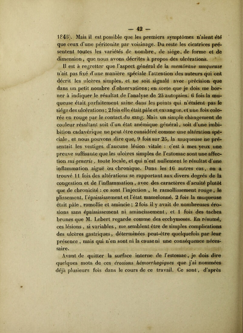 1846). Mais il est possible que les premiers symptômes n’aient été que ceux d’une péritonite par voisinage. Du reste les cicatrices pré- sentent toutes les variétés de nombre, de siège, de forme et de dimension, que nous avons décrites à propos des ulcérations. Il est à regretter que l’aspect général de la membrane muqueuse n’ait pas fixé d’une manière spéciale l’attention des auteurs qui ont décrit les ulcères simples, et ne soit signalé avec précision que dans un petit nombre d’observations; en sorte que je dois me bor- ner à indiquer le résultat de l’analyse de 25 autopsies. 6 fois la mu- queuse était parfaitement saine dans les points qui n’étaient pas le siège des ulcérations ; 2 fois elle était pâle et exsangue, et une fois colo- rée en rouge par le contact du sang. Mais un simple changement de couleur résultant soit d’un état anémique général, soit d’une imbi- bition cadavérique ne peut être considéré comme une altération spé- ciale , et nous pouvons dire que, 9 fois sur 25, la muqueuse ne pré- sentait les vestiges d’aucune lésion vitale : c’est à mes yeux une preuve suffisante que les ulcères simples de l’estomac sont une affec- tion sui generis , toute locale, et qui n’est nullement le résultat d’une inflammation aiguë ou chronique. Dans les 16 autres cas, on a trouvé 11 fois des altérations se rapportant aux divers degrés de la congestion et de l’inflammation, avec des caractères d’acuité plutôt que de chronicité : ce sont l’injection , le ramollissement rouge , le plissement, l’épaississement et l’état mamelonné. 2 fois la muqueuse était pâle , ramollie et amincie ; 2 fois il y avait de nombreuses éro- sions sans épaississement ni amincissement, et 1 fois des taches brunes que M. Lebert regarde comme des ecchymoses. En résumé, ces lésions , si variables , me semblent être de simples complications des ulcères gastriques, déterminées peut-être quelquefois par leur présence , mais qui n’en sont ni la cause ni une conséquence néces- saire. Avant de quitter la surface interne de l’estomac, je dois dire quelques mots de ces érosions hémorrhagiques que j’ai nommées déjà plusieurs fois dans le cours de ce travail. Ce sont, d’après